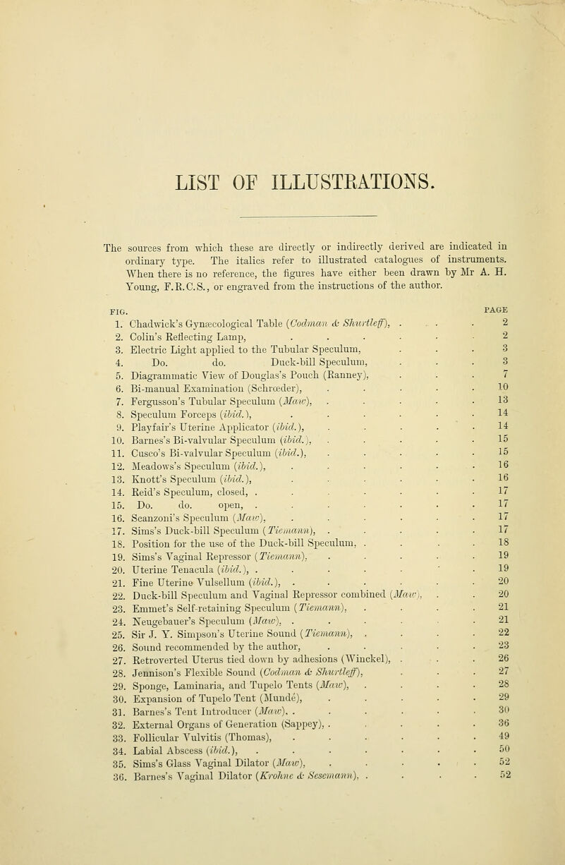 LIST OF ILLUSTEATIONS. The sources from which these are directly or indii-ectly derived are indicated in ordinary type. The italics refer to illustrated catalogues of instruments. When there is no reference, the figures have either been drawn hy Mr A. H. Young, F.R.C.S., or engraved from the instructions of the author. FIG. 1. Chad wick's Gynacological Table {Coclman &; SJmrtleff), 2. Colin's Reflecting Lamp, 3. Electric Light applied to the Tubular Specirlum, 4. Do. do. Duck-bill Speculum, 5. Diagrammatic View of Douglas's Pouch (Ranney), 6. Bi-manual Examination (Schrceder), 7. Fergusson's Tubular Speculum {Maw), 8. Speculum Forceps {ibid.), 9. Playfair's Uterine Applicator {ibid.}, 10. Barnes's Bi-valvular Speculum (iMt?.), 11. Cusco's Bi-valvular Speculum (i&ifZ.), 12. Meadows's Si^eculum {ibid.), 13. Knott's Speculum (i6zVZ.), 14. Reid's Speculum, closed, . 15. Do. do. open, . 16. Scanzoni's Speculum {Maw), 17. Sims's Duck-bill Speculum (Tie/;ia)Mi), 18. Position for the use of the Duck-bill Speculum, 19. Sims's Vaginal Repressor {Tiemann), 20. Uterine Tenacula {ibid.), . 21. Fine Uterine Vulsellum {ibid.), . 22. Duck-bill Specukmi and Vaginal Repressor combined {Man:), 23. Emmet's Self-retaining Speculum {Tieriumn), 24. Neugebauer's Speculum {Maw), . 25. Sir J. Y. Simpson's Uterine Sound {Tiemann), 26. Sound recommended by the author, 27. Retroverted Uterus tied down by adhesions (AVinckel), 28. Jennison's Flexible Sound {C'odman & Shurtleff), 29. Sponge, Laminaria, and Tupelo Tents {Mate), 30. Expansion of Tupelo Tent (filunde), 31. Barnes's Tent Introducer {Maic), . 32. External Organs of Generation (Sappey), 33. Follicular Vulvitis (Thomas), 34. Labial Abscess {ibid.), 35. Sims's Glass Vaginal Dilator {Maio), 36. Barnes's Vaginal Dilator {Krohnc d- Sesern PAGE 2 2 3 3 7 10 13 14 14 15 15 16 16 17 17 17 17 18 19 19 20 20 21 21 22 23 26 27 28 29 30 36 49 50 52 52