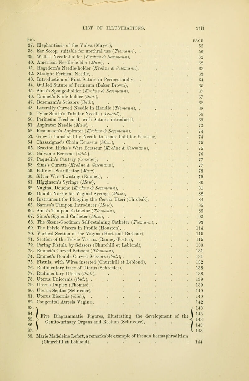 FIG. 37. 38. 39. 40. 41. 42. 43. 44. 45. 46. 47. 48. 49. 50. 51. 52. 53. 54. 55. 56. 57. 58. 59. 60. 61. 62. 63. 64. 65. 66. 67. 68. 69. 70. 71. 72. 78. 74. 75. 76. 77. 78. 79. 80. 81. 82. 83. 84. 85. 86. 87. Elephautiasis of the Vulva (Mayer), Ear Scoop, suitable for urethral use {Tiemann), . Wells's jSTeedle-holder {Krohne & Sesemann), American Needle-holder {Maw), . Hagedorn's Needle-holder {Krohne d- Sesemann), Straight Perineal Needle, .... Introduction of First Suture in Perineorraphy, Quilled Suture of Perineum (Baker Brown), Sims's Sponge-holder {Krohne & Sesemann), Emmet's Knife-holder {ibid.), Bozemann's Scissors {ibid.). Laterally Curved Needle in Handle {Tiemann), . Tyler Smith's Tubular Needle {Arnold), . Perineum Freshened, with Sutures introduced, . Aspirator Needle {Maio), .... Rasmussen's Aspirator {Krohne & Sesemann), Growth transfixed by Needle to secure hold for Ecraseur Chassaignac's Chain Ecraseur [Maio), Braxton Hicks's Wire Ecraseur {Krohne & Sesemann), Galvanic Ecraseur {ibid,.), ... Paquelin's Cautery (Coxeter), Sims's Curette {Krohne & Sesemann), Palfrey's Scarificator {Maw), Silver Wire Twisting (Emmet), . Higginson's Syringe {Maiv), Yaginal Douche {Krohne & Sesemann), Double Nozzle for Vaginal Syringe {Maiv), Instrument for Plugging the Cervix Uteri (Chrobak), Barness's Tampon Introducer {Maiv), Sims's Tampon Extractor {Tiemann), Sims's Sigmoid Catheter {Maio), . The Skene-Goodman Self-retaining Catheter {Tiemann), The Pelvic Viscera in Profile (Houston), . Vertical Section of the Vagina (Hart and Barbour), Section of the Pelvic Viscera (Ranney-Foster), Paring Fistula by Scissors (Churchill et Leblond), Emmet's Curved Scissors {Tiemann), Emmet's Double Carved Scissors {ibid.), . Fi.stula, with Wires inserted (Churchill et Leblond), Rudimentary trace of Uterus (Schrceder), Rudimentary Uterus {ibid.), Uterus Unicornis (i5ic?.), . Uterus Duplex (Thomas), . Uterus Septus (Schrceder), Uterus Bicornis {ibid.), Congenital Atresia Vaginae, Five Diagrammatic Figures, illustrating the development of the Genito-urinary Organs and Rectum (Schrceder), ) Marie Madeleine Lefort, a remarkable example of Pscudo-hermapliroditism (Churchill et Leblond), ...... PAGE 55 56 62 62 63 63 64 65 67 67 68 68 6b 69 73 74 74 75 75 76 77 77 78 79 80 81 82 84 85 85 93 93 114 115 115 130 131 131 132 138 138 139 139 140 140 142 143 143 143 143 143 144