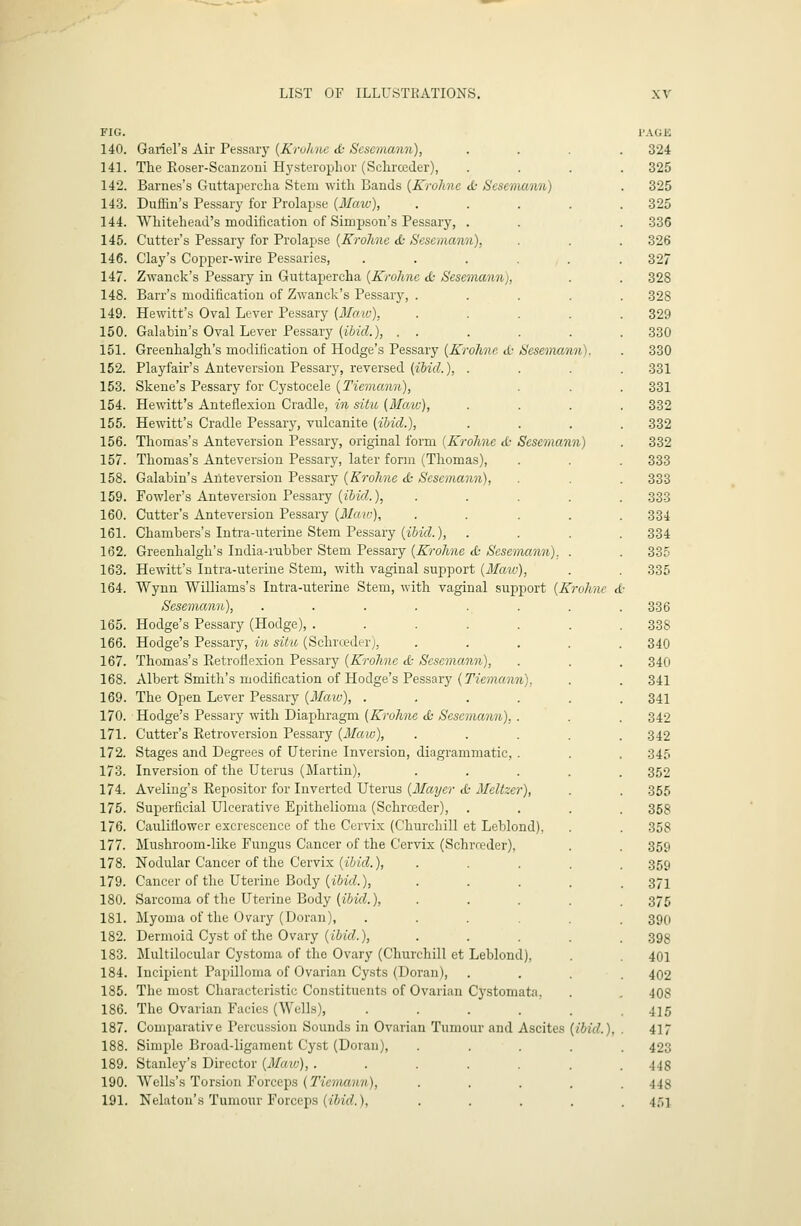 FIG. 140. Gariel's Air Pessary {Kruhne & Sesemann), 141. The Roser-Scanzoui H3'sterophor (Sclirceder), 142. Barnes's Guttajiercha Stem with Bands {Krohne <fc Sesemann) 143. Duffin's Pessary for Prolapse {Maw), 144. Whitehead's modification of Simpson's Pessary, . 145. Cutter's Pessary for Prolapse {Krohne tfc Sesemann), 146. Clay's Copper-wire Pessaries, .... 147. Zwanek's Pessary in Guttapercha {Krohne d: Sesemann), 148. Barr's modification of Zwanek's Pessary, . 149. Hewitt's Oval Lever Pessary {Maiv), 150. Galabin's Oval Lever Pessary {ibid.), . . 151. Greenhalgh's modification of Hodge's Pessary {Krohne d; Sesemann) 152. Playfair's Anteversiou Pessary, reversed (z&irf.), . 153. Skene's Pessary for Cystocele {Tiemann), 154. Hewitt's Anteflexion Cradle, in situ (Afatu), 155. Hewitt's Cradle Pessary, vulcanite {ibid.), 156. Thomas's Anteversion Pessary, original form {Krohne cfc Sesemann) 157. Thomas's Anteversion Pessary, later form (Thomas), 158. Galabin's Anteversion Pessary {Krohne d; Sesemann), 159. Fowler's Anteversion Pessary {ibid.), 160. Cutter's Anteversion Pessary {Maw), 161. Chambers's Intra-uteriue Stem Pessary (i&zVZ.), 162. Greenhalgh's India-rubber Stem Pessary {Krohne <£• Sesemann). 163. He-ndtt's Intra-uteriue Stem, with vaginal support {Matv), 164. Wynn Williams's Intra-uterine Stem, with vaginal support {Krohne d' Sesemann), 165. Hodge's Pessary (Hodge), ..... 166. Hodge's Pessary, in situ (Schrceder), 167. Thomas's Eetroflexion Pessary {Krohne d: Sesemann), 168. Albert Smith's modification of Hodge's Pessary {Tiemann), 169. The Open Lever Pessary {Matv), .... 170. Hodge's Pessary with Diaphragm {Krohne d; Sesemann), . 171. Cutter's Retroversion Pessary {Maw), 172. Stages and Degrees of Uterine Inversion, diagrammatic, . 173. Inversion of the Uterus (Martin), 174. Aveling's Repositor for Inverted Uterus {Mayer d: Meltzer), 175. Superficial Ulcerative Epithelioma (Schrceder), 176. Cauliflower excrescence of the Cervix (Churchill et Leblond). 177. Mushroom-like Fungus Cancer of the Cervix (Schrceder), 178. Nodular Cancer of the Cervix (iWd), 179. Cancer of the Uterine Body (iMrf.), 180. Sarcoma of the Uterine Body (iWf?.), 181. Myoma of the Ovary (Doran), .... 182. Dermoid Cyst of the Ovary (tizrf.), 183. Multilocular Cystoma of the Ovary (Churchill et Leblond), 184. Incipient Papilloma of Ovarian Cysts (Doran), 185. The most Characteristic Constituents of Ovarian Cystomata. 186. The Ovarian Facies (Wells), .... 187. Comparative Percussion Sounds in Ovarian Tumour and Ascites {ibid.), 188. Simple Broad-ligament Cyst (Doran), 189. Stanley's Director {3Iaw), ..... 190. Wells's Torsion Forceps (Tiemann), 191. Nekton's Tumour Forceps (iii'rf.). I'AGE 324 325 325 325 336 326 327 328 328 329 330 330 331 331 332 332 332 333 333 333 334 334 335 335 336 338 340 340 341 341 342 342 345 352 355 358 358 359 359 371 375 390 398 401 402 408 41.5 417 423 448 448 4.')1