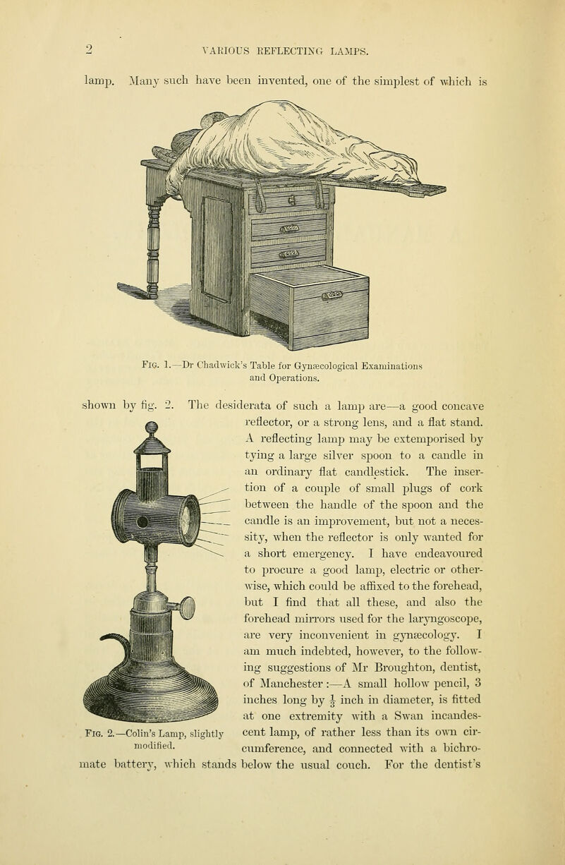 lamp. Many such have been invented, one of the simplest of which is Fig. 1.—Dr Chadwick's Table for Gyuaicological Examiuatious and Operations. shown by lig. 2. The desiderata of such a lamp are—a good concave reflector, or a strong lens, and a flat stand. A reflecting lamp may be extemporised by tying a large silver spoon to a candle in an ordinary flat candlestick. The inser- tion of a couple of small plugs of cork between the handle of the spoon and the candle is an improvement, but not a neces- sity, when the reflector is only wanted for a short emergency. I have endeavoured to procure a good lamp, electric or other- wise, which could be affixed to the forehead, but I find that all these, and also the forehead mirrors used for the larjiagoscope, are very inconvenient in gynaecology. I am much indebted, however, to the follow- ing suggestions of Mr Broughton, dentist, of Manchester :—A small hollow pencil, 3 inches long by ^ inch in diameter, is fitted at one extremity with a Swan incandes- cent lamp, of rather less than its own cir- cumference, and connected with a bichro- mate battery, which stands below the usual couch. For the dentist's Fig. 2. -Colin's Lamp, slightly modified.