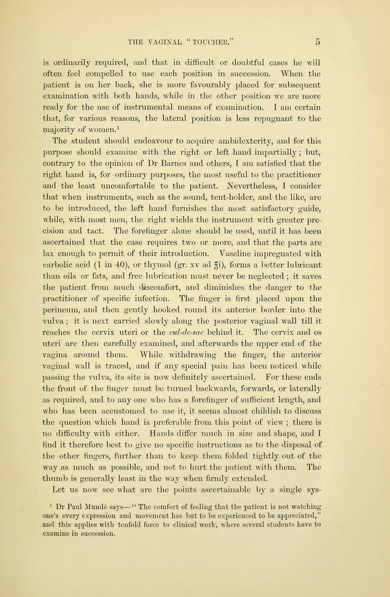 is ordinarily required, and that in difficult or doubtful cases he will often feel compelled to use each position in succession. When the patient is on her back, she is more favourably placed for subsequent examination with both hands, while in the other position we are more ready for the use of instrumental means of examination. I am certain that, for various reasons, the lateral position is less repugnant to the majority of women.^ The student should endeavour to acquire ambidexterity, and for this purpose should examine with the right or left hand iixipartially; but, contrary to the opinion of Dr Barnes and others, I am satisfied that the right hand is, for ordinary purposes, the most useful to the practitioner and the least uncomfortable to the patient. Nevertheless, I consider that when instruments, such as the sound, tent-holder, and the like, are to be introduced, the left hand furnishes the most satisfactory guide, while, with most men, the right wields the instrument with greater pre- cision and tact. The forefinger alone should be used, until it has been ascertained that the case requires two or more, and that the parts are lax enough to permit of their introduction. Vaseline impregnated with carbolic acid (1 in 40), or thymol (gr. xv ad gi), forms a better lubricant than oils or fats, and free lubrication must never be neglected; it saves the patient from much discomfort, and diminishes the danger to the practitioner of specific infection. The finger is first placed upon the perineum, and then gently hooked round its anterior border into the vulva; it is next carried slowly along the posterior vaginal wall till it reaches the cervix uteri or the cul-de-sac behind it. The cervix and os uteri are then carefully examined, and afterwards the upper end of the vagina around them. While withdrawing the finger, the anterior vaginal Avail is traced, and if any special pain has been noticed while passing the Aiilva, its site is now definitely ascertained. For these ends the front of the finger must be turned backw^ards, forwards, or laterally as required, and to any one who has a forefinger of sufficient length, and who has been accustomed to use it, it seems almost childish to discuss the question which hand is preferable from this point of view; there is no difficulty with either. Hands differ much in size and shape, and I find it therefore best to give no specific instructions as to the disposal of the other fingers, further than to kce]) them folded tightly out of the way as much as possible, and not to hiirt the patient with them. The thumb is generally least in the way when firml}^ extended. Let us now sec what arc the points ascertainable by a single sys- ' Dr Paul Muude says— The comfort of feeling that the patient is not watching one's every expression and movement has liut to be experienced to be appreciated, and this applies with tenfold force to clinical work, wliere several students have to examine in succession.