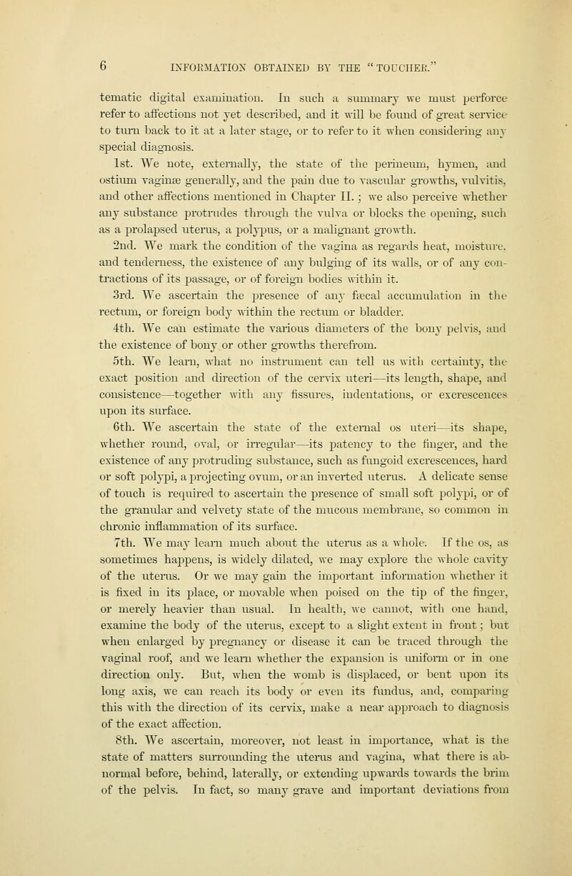 b INFOIiMATIOX OBTAINED BY THE  TOUCHEK. tematic digital examination. In such a summaiy we must perforce refer to affections not yet described, and it will be found of great service to tuiTL back to it at a later stage, or to refer to it when considering any special diagnosis. 1st. We note, externally, the state of the perineum, hymen, and ostirmi yaginEe generally, and the pain dne to vascular groArths, vulvitis, and other affections mentioned in Chapter II. ; we also perceive whether any substance protiiides through the vulva or blocks the opening, such as a j)rolapsed uterus, a polypus, or a malignant growth. 2nd. We mark the condition of the vagina as regards heat, moisture. and tenderness, the existence of any bulging of its walls, or of any con- tractions of its passage, or of foreign bodies within it. 3rd. We ascertain the presence of any feecal accumulation in the rectum, or foreign body «-ithin the rectum or bladder. 4th. We can estimate the various diameters of the bony pelvis, and the existence of bony or other gTO'wths therefi'om. 5th. We learn, what no instiiunent can tell us with ceilainty, the exact position and direction of the cervix uteri—its length, shape, and consistence—together with any fissures, indentations, or excrescences upon its sru-face. 6th. We ascertain the state of the external os uteri—its shape, whether round, oval, or iiTcgaxlar—its patency to the finger, and the existence of any protiiiding substance, such as fungoid excrescences, hard or soft pol}-pi, a projecting ovum, or an inverted utenis. A delicate sense of touch is required to ascertain the presence of small soft polypi, or of the granular and velvety state of the mucous membrane, so common in chi'onic inflammation of its surface. 7th. We may learn much aboiit the uteiiis as a whole. If the os, as sometimes hajjpens, is widely dilated, we may explore the whole cavity of the uteiiis. Or we may gain the important infonuation whether it is fixed in its place, or movable when poised on the tij) of the finger, or merely heavier than usual. In health, we cannot, with one hand, examine the body of the utems, except to a shght extent in front; but when enlarged by pregnancy or disease it can be traced through the vaginal roof, and we learn whether the expansion is unifonn or in one direction only. But, when the womb is displaced, or bent upon its long axis, we can reach its body or even its fundus, and, comparing this with the direction of its ceiwix, make a near approach to diagnosis of the exact affection. 8th. We ascertain, moreover, not least in importance, what is the state of matters sim-ounding the utenis and vagina, what there is ab- normal before, behind, laterally, or extending upwards towards the brim of the pelvis. In fiict, so many grave and important deviations from