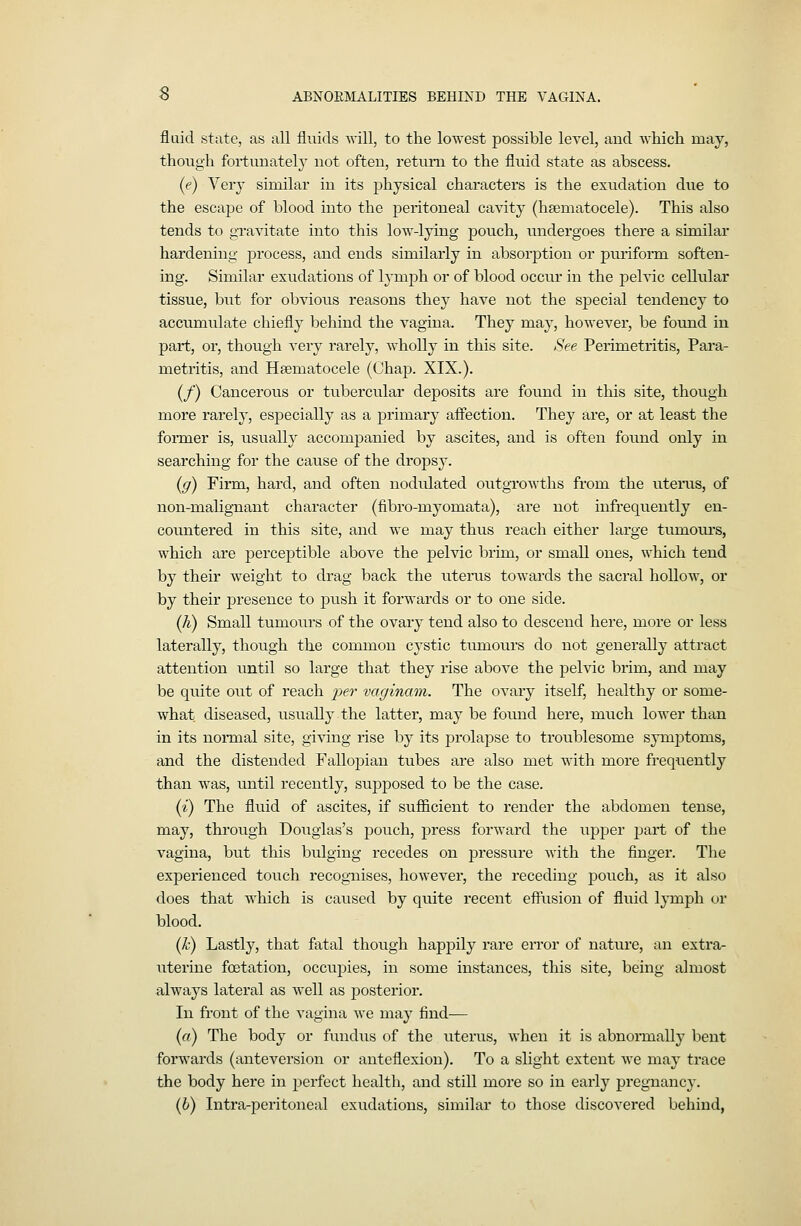 S ABNORMALITIES BEHIND THE VAGINA. fluid state, as all fluids will, to the lowest possible level, and which may, though fortunatel}' not often, return to the fluid state as abscess. (e) Very similar in its physical characters is the exudation due to the escape of blood into the peritoneal cavity (hsematocele). This also tends to gravitate into this low-lying pouch, undergoes there a similar hardening jDrocess, and ends similarly in absorption or puriform soften- ing. Similar exudations of h-mph or of blood occur in the pelvic cellular tissue, but for obvious reasons they have not the sjDecial tendency to accumulate chiefly behind the vagina. They may, however, be found in part, or, though very rarely, wholly in this site. See Perimetritis, Para- metritis, and Heematocele (Chap. XIX.). (/) Cancerous or tubercular deposits are found in this site, though more rarely, especially as a primary affection. They are, or at least the former is, usually accompanied by ascites, and is often found only in searching for the cause of the dropsy. (ff) Firm, hard, and often nodulated outgrowths from the uteiais, of non-malignant character (fibro-myomata), are not infrequently en- countered in this site, and we may thus reach either large tumours, which are perceptible above the pelvic brim, or small ones, which tend by their weight to drag back the uterus towards the sacral hollow, or by their presence to push it forwards or to one side. (h) Small tumours of the ovary tend also to descend here, more or less laterally, though the common cystic tumours do not generally attract attention until so large that they rise above the pelvic brim, and may be quite out of reach ^jer vaginam. The ovary itself, healthy or some- what diseased, usually the latter, may be found here, much loAver than in its normal site, giving rise by its prolapse to troublesome symptoms, and the distended Fallopian tubes are also met with more frequently than was, until recently, supposed to be the case. (i) The fluid of ascites, if sufficient to render the abdomen tense, may, through Douglas's pouch, press forward the upper part of the vagina, but this bulging recedes on pressure Avith the finger. The experienced touch recognises, however, the receding pouch, as it also does that which is caused by quite recent effusion of fluid lymph or blood. (h) Lastly, that fatal though happily rare error of nature, an extra- uterine fcetation, occuj)ies, in some instances, this site, being almost always lateral as well as posterior. In front of the vagina we may find— (o) The body or fundus of the litems, when it is abnoiTaally bent forwards (anteversion or anteflexion). To a slight extent Ave may trace the body here in perfect health, and still more so in early pregnancy. ih) Intra-peritoncal exudations, similar to those discoA^ered behind,