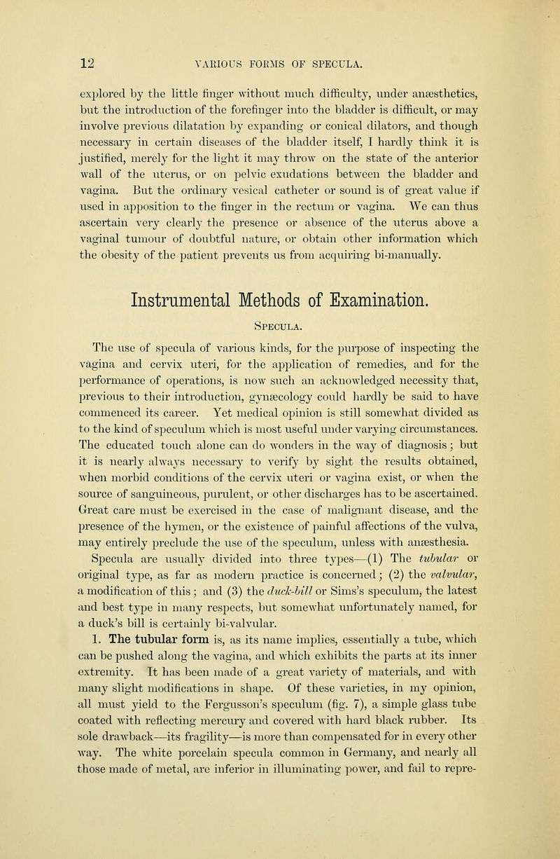 explored by the little finger without much difficulty, under anaesthetics, but the introdiiction of the forefinger into the bladder is difficult, or may involve previoiis dilatation by expanding or conical dilators, and though necessary in certain diseases of the bladder itself, I hardly think it is justified, merely for the light it may throw on the state of the anterior wall of the uterus, or on pelvic exudations between the bladder and vagina. But the ordinary vesical catheter or sound is of great value if used in apjDosition to the finger in the rectum or vagina. We can thus ascertain very clearly the presence or absence of the uterus above a vaginal tumour of doubtful nature, or obtain other information which the obesity of the patient prevents us from acquiring bi-manually. Instrumental Methods of Examination. Specula. The use of specula of various kinds, for the purpose of inspecting the vagina and cervix uteri, for the application of remedies, and for the performance of operations, is now such an acknowledged necessity that, previous to their introduction, gynaecology could hardly be said to have commenced its career. Yet medical opinion is still somewhat divided as to the kind of speculum which is most useful under varying circumstances. The educated touch alone can do wonders in the way of diagnosis; but it is nearly always necessary to verify by sight the results obtained, when morbid conditions of the cervix uteri or vagina exist, or when the source of sanguineous, purulent, or other discharges has to be ascertained. Great care must be exercised in the case of malignant disease, and the presence of the hpiien, or the existence of painful affections of the vulva, may entirely preclude the use of the speculum, unless with anaesthesia. Specula are usually divided into three types—(1) The tubular or original type, as far as modern practice is concerned; (2) the valvular, a modification of this; and (3) the duck-bill or Sims's speculum, the latest and best type in many respects, but somewhat unfortunately named, for a duck's bill is certainly bi-valvvilar. 1. The tubular form is, as its name implies, essentially a tube, which can be pushed along the vagina, and which exhibits the parts at its inner extremity. It has been made of a great variety of materials, and with many slight modifications in shape. Of these varieties, in my opinion, all must yield to the Fergusson's speculum (fig. 7), a simple glass tube coated with reflecting mercury and covered with hard black rubber. Its sole drawback—its fragility—is more than compensated for in every other way. The white porcelain specula common in Germany, and nearly all those made of metal, arc inferior in illuminating power, and fail to repre-
