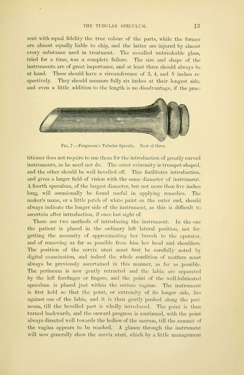 sent with equal fidelit}' the true colour of the parts, while tlie foruier are almost equally liable to c-hip, and the latter are injured by almost every substance used in treatment. The so-called unbreakable glass, tried for a time, was a complete failure. The size and shape of the instruments are of great importance, and at least three should ahvaj's be at hand. These should have a circumference of 3, 4, and 5 inches re- spectively. They should measure fully six inches at their longest side, and even a little addition to the length is no disadvantage, if the prac- FlG. 7.—Fergusson's Tubular Specula. Nest of tlu'ee. titioner does not i-equire to use them for the introduction of greatly curved instruments, as he need not do. The oiiter extremity is trumpet-shaped, and the other should be well bevelled off. This facilitates introduction, and gives a larger field of vision with the same diameter of instriiment. A fourth speculum, of the largest diameter, but not more than five inches long, will occasionally be found iiseful in applying remedies. The maker's name, or a little patch of white paint on the outer end, should always indicate the longer side of the instrument, as this is difiicult to ascertain after introduction, if once lost sight of. There are two methods of introducing the instrument, [n the one the patient is placed in the ordinary left lateral position, not for- getting the necessity of approximating her breech to the operator, and of removing as far as possible from him her liead and shoulders. The position of the cervix uteri must first be carefully noted b}- digital examination, and indeed the whole condition of matters must always be previously ascertained in this manner, as far as p()ssil)k\ The perineum is now gently retracted and the labia are se})arated by the left forefinger or fingers, and the point of tlic well-lubricated speculum is placed just within the ostium vagina;. The instrument is first held so that the point, or extremity of its longer side, lies against one of the labia, and it is then gently pxished along the peri- neum, till the bevelled part is wholly introduced. The point is tlien turned backwards, and the onward progress is continued, with the point always directed well towards the hollow of the sacrum, till the summit of the vagina appears to be readied. A glance through tlie instrument will now generally show the cervix utej-i, which by a little management