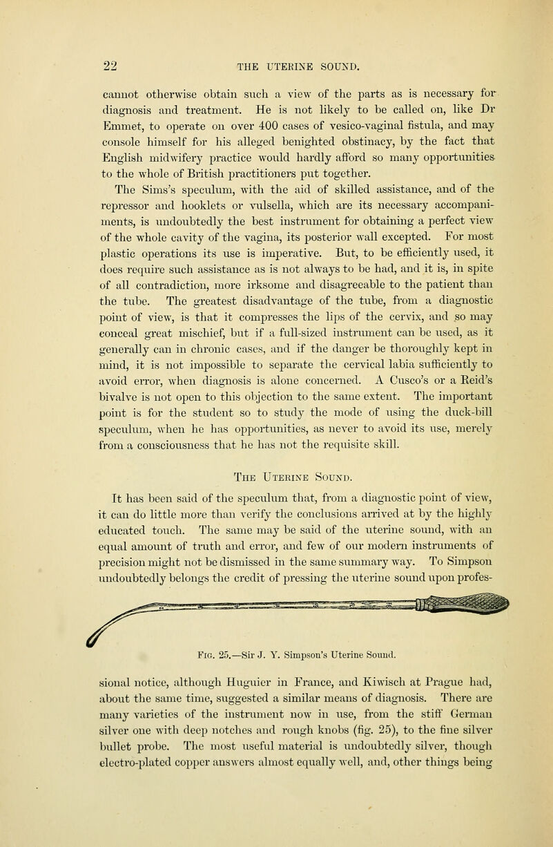 cannot otherwise obtain such a view of the parts as is necessary for diagnosis and treatment. He is not likely to be called on, like Dr Emmet, to operate on over 400 cases of vesico-vaginal fistula, and may console himself for his alleged benighted obstinacy, by the fact that English midwifery practice would hardly afford so many opportunities to the whole of British practitioners put together. The Sims's speculum, with the aid of skilled assistance, and of the repressor and booklets or vulsella, which are its necessary accompani- ments, is undoubtedly the best instrument for obtaining a perfect view of the whole cavity of the vagina, its posterior wall excepted. For most plastic operations its use is imperative. But, to be efficiently used, it does require such assistance as is not always to be had, and it is, in spite of all contradiction, more irksome and disagreeable to the patient than the tube. The greatest disadvantage of the tube, from a diagnostic point of view, is that it compresses the lips of the cervix, and so may conceal great mischief, but if a full-sized instrument can be used, as it generally can in chronic cases, and if the danger be thoroughly kept in mind, it is not impossible to separate the cervical labia sufficiently to avoid error, when diagnosis is alone concerned. A Cusco's or a Reid's bivalve is not open to this objection to the same extent. The important point is for the student so to study the mode of using the duck-bill speculum, when he has opportxmities, as never to avoid its use, merely from a consciousness that he has not the reqiiisite skill. The Uterine Sound. It has been said of the speculum that, from a diagnostic point of view, it can do little more than verify the conclusions arrived at by the highly educated touch. The same may be said of the uterine sound, with an equal amount of truth and error, and few of our modem instruments of precision might not be dismissed in the same summary way. To Simpson vmdoubtedly belongs the credit of pressing the uterine sound upon profes- FiG. 25.—Sir J. Y. Simpson's Uterine Sound. sional notice, although Hugiiier in France, and Kiwisch at Prague had, about the same time, suggested a similar means of diagnosis. There are many varieties of the instrument now in use, from the stift German silver one with deep notches and rough knobs (fig. 25), to the fine silver bullet probe. The most useful material is undoubtedly silver, though electro-plated copper answers almost equally well, and, other things being