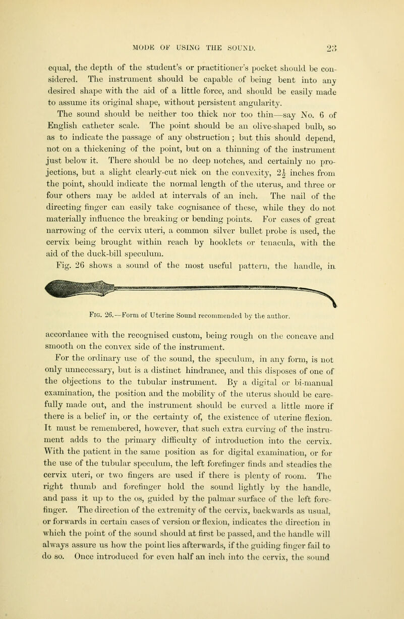 MODK OK USING THE .SOLND. 2:> equal, the depth of the student's or praetitiouei's pocket should be con- sidered. The instrument should be capable of being bent into any desired shape with the aid of a little force, and should be easily made to assume its original shape, without persistent angularity. The sound should be neither too thick nor too thin—say No. 6 of English catheter scale. The point shoidd be an olive-shaped bulb, so as to indicate the passage of any obstiiiction; but this should depend, not on a thickening of the point, but on a thinning of the instrument just below^ it. There should be no deep notches, and certainly no pro- jections, but a slight clearly-cut nick on the convexity, 2| inches from the point, should indicate the normal length of the uterus, and three or four others may be added at intervals of an inch. The nail of the directing finger can easily take cognisance of these, while they do not materially influence the breaking or bending points. For cases of great narrowing of the cervix uteri, a common silver bullet probe is used, the cervix being brought within reach by booklets or tcnacula, with the aid of the duck-bill specvdum. Fig. 26 shows a sound of the most useful pattern, the handle, in Fig. 26.—Form of Uterine Sound recommended by tlie author. accordance with the recognised custom, being rough on the concave and smooth on the convex side of the instnunent. For the ordinary use of the sound, the speculum, in any form, is not only unnecessary, but is a distinct hindrance, and this disposes of one of the objections to the tubular instrument. By a digital or bi-manual examination, the position and the mobility of the iiterus should be care- fully made out, and the instrument should be curved a little more if ther€ is a belief in, or the certainty of, the existence of uterine flexion. It must be remembered, however, that such extra ciu-ving of the instru- ment adds to the primary difficulty of introduction into the cervix. With the patient in the same position as for digital examination, or for the use of the tubular speculum, the left forefinger finds and steadies the cervix uteri, or two fingers are used if there is plenty of room. The right thumb and forefinger hold the sound lightly by the liandle, and pass it up to the os, guided by the palmar surface of the left fore- finger. The direction of the extremity of the cervix, backwards as usual, or forwards in certain cases of version or flexion, indicates the direction in which the point of the sound should at first be passed, and the handle will always assure us how the point lies afterwards, if the gxiiding finger fail to do so. Once introduced for even half an incli into the cervix, the sound