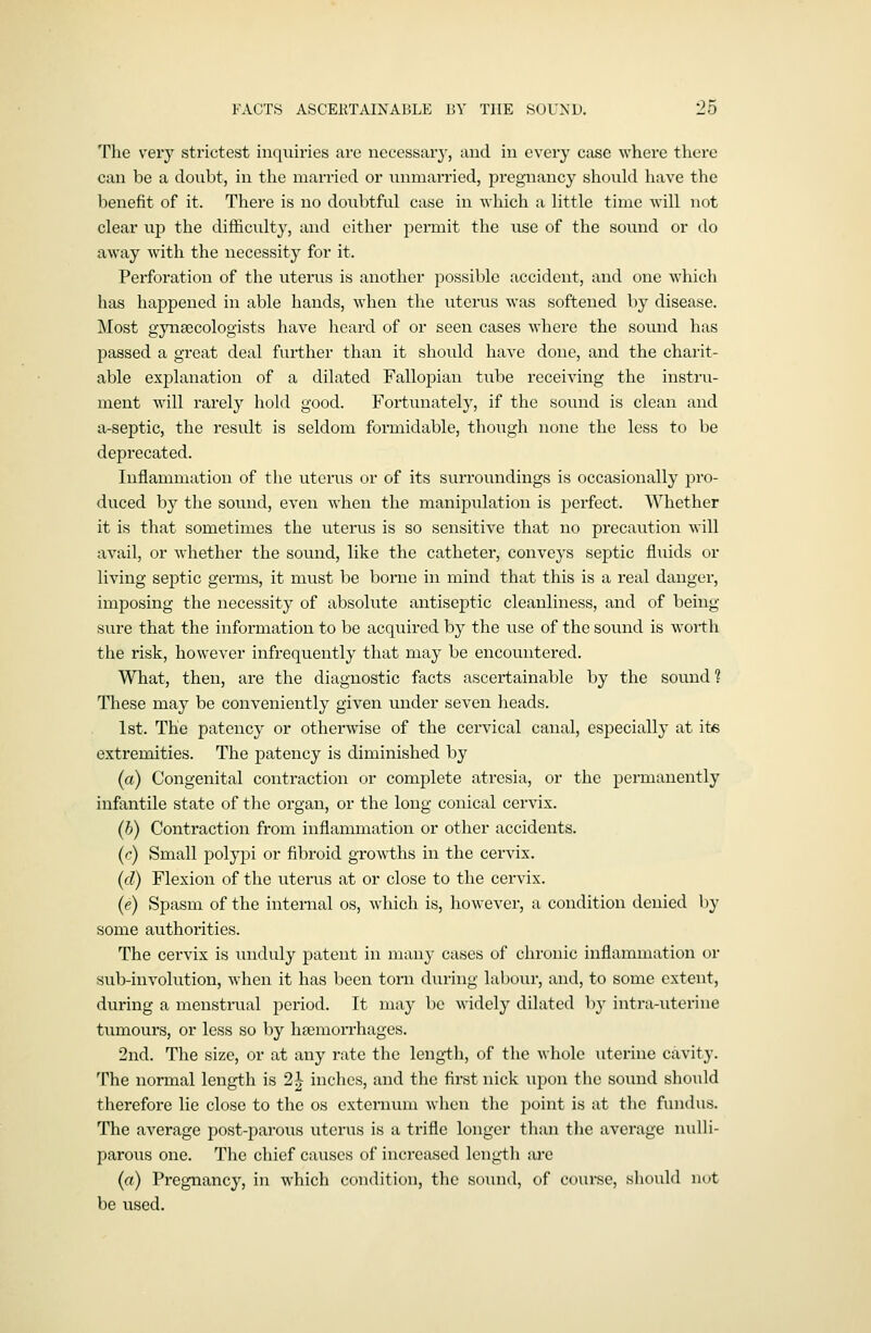 The very strictest inquiries are necessary, and in every case where there can be a doubt, in the married or unmarried, pregnancy should have the benefit of it. There is no doubtful case in which a little time will not clear up the difficulty, and either pei-mit the use of the sound or do away with the necessity for it. Perforation of the uterus is another possible accident, and one which has happened in able hands, when the uterus was softened by disease. Most gynaecologists have heard of or seen cases where the sound has passed a great deal further than it should have done, and the charit- able explanation of a dilated Fallopian tube receiving the instru- ment will rarely hold good. Fortunately, if the sound is clean and a-septic, the result is seldom formidable, though none the less to be deprecated. Inflammation of the uterus or of its surroundings is occasionally pro- duced by the sound, even when the manipulation is perfect. Whether it is that sometimes the uterus is so sensitive that no precaution will avail, or whether the sound, like the catheter, conveys septic flixids or living septic germs, it must be borne in mind that this is a real danger, imposing the necessity of absolute antiseptic cleanliness, and of being- sure that the information to be acquired by the use of the sound is worth the risk, however infrequently that may be encountered. What, then, are the diagnostic facts ascertainable by the sound? These may be conveniently given under seven heads. 1st. The patency or otherwise of the cervical canal, especially at its extremities. The patency is diminished by (a) Congenital contraction or complete atresia, or the permanently infantile state of the organ, or the long conical cervix. (b) Contraction from inflammation or other accidents. (r) Small polypi or fibroid growths in the cervix. (d) Flexion of the uterus at or close to the cervix. (e) Spasm of the internal os, which is, however, a condition denied by some authorities. The cervix is unduly patent in many cases of chronic inflammation or sub-involution, when it has been torn during labour, and, to some extent, during a menstrual period. It may be widely dilated by intra-uterine tumours, or less so by lipemorrhages. 2nd. The size, or at any rate the length, of the whole uterine cavity. The normal length is 2^ inches, and the first nick upon the sound should therefore lie close to the os externum when the point is at the fiuidus. The average post-parous uterus is a trifle longer than the average nulli- parous one. The chief causes of increased length arc (a) Pregnancy, in which condition, the soiuul, of course, shovdd nut be used.