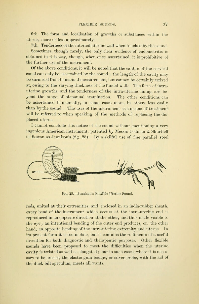 Gth. Tlie form and localisation of growths or substances witliin tlie uterus, more or less approximately. 7th. Tenderness of the internal uterine wall when touched by the sound. Sometimes, though rarely, the only clear evidence of endometritis is obtained in this way, though, when (jncc ascertained, it is prohibitive oi' the further use of the instrument. Of the above conditions, it will be noted that the calibi-e of the cervical canal can only be ascert;ained by the sound ; the length of the cavity may be surmised from bi-manual measurement, but cannot be certainly arrived at, owing to the varying thickness of the fundal wall. The form of intra- uterine growths, and the tenderness of the intra-uterine lining, are be- yond the range of bi-manual examination. The other conditions can be ascertained bi-manually, in some cases more, in others less easily than by the sound. The uses of the instrument as a means of treatment will be referred to when speaking of the methods of replacing the dis- placed litems. I cannot conclude this notice of the sound without mentioning a very ingenious American instrument, patented by Messrs Codman & Shurtleif of Boston as Jennison's (fig. 28). By a skilful use of fine parallel steel Fig. 28.—Jeunison's Flexible Uterine Sound. rods, united at their extremities, and enclosed in an india-rul)bcr sheath, every bend of the instrument which occurs at the intra-uterine end is reproduced in an opposite direction at the other, and thus made visible t( • the eye ; an intentional bending of the outer end produces, on tlie othei- hand, an opposite bending of the intra-uterine extremity and uterus. In its present form it is too mobile, but it contains the rudiments of a usel'ul invention for both diagnostic and therapeutic purposes. Other flexible sounds have been proposed to meet the difticultics when the uterine cavity is twisted as well as elongated ; but in such cases, where it is neces- sary to be precise, the elastic gum bougie, or silver probe, with tlio aid of the duck-l)ill speculum, meets all wants.