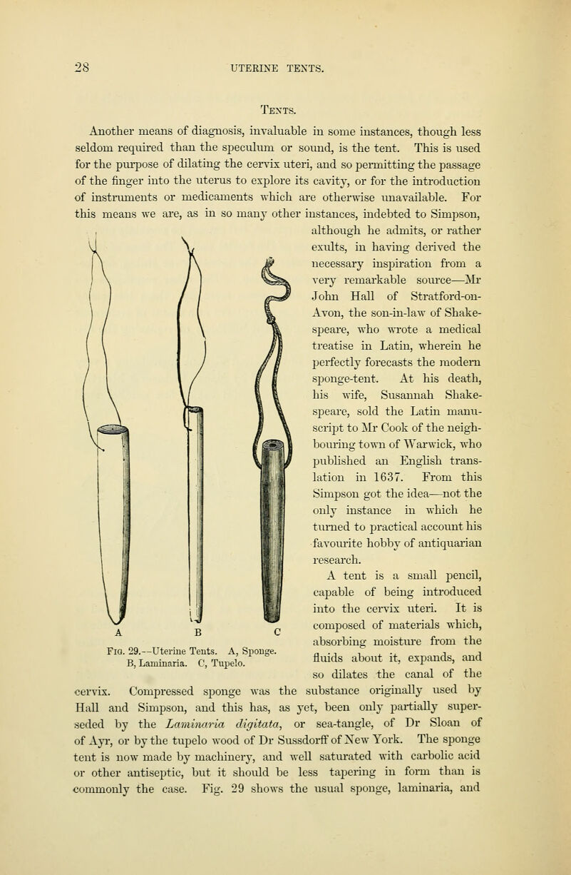 :28 UTERINE TEXTS. Tents. Another means of diagnosis, invaluable in some instances, though less seldom required than the speculum or sound, is the tent. This is used for the piu-pose of dilating the cer\ix uteri, and so permitting the passage of the finger into the uterus to explore its cavity, or for the introduction of instninients or medicaments which are otherwise unavailable. For this means we are, as in so many other instances, indebted to Simpson, although he admits, or rather \/ exults, in having derived the necessary inspiration from a very remarkable source—Mr John Hall of Stratford-on- Avon, the son-in-law of Shake- speare, who WTOte a medical treatise in Latin, wherein he perfectly forecasts the modem sponge-tent. At his death, his wife, Susannah Shake- speare, sold the Latin manu- script to Mr Cook of the neigh- bouring town of Warwick, who published an English trans- lation in 1637. From this Simpson got the idea—not the only instance in which he tiuiied to jDractical account his favoiu-ite hobb}' of antiquarian research. A tent is a small pencil, capable of being introduced into the cervix uteri. It is composed of materials which, absorbing moistui'e from the fluids about it, expands, and so dilates the canal of the cervix. Compressed sponge was the substance originally used by Hall and Simpson, and this has, as yet, been only partially super- seded by the Lamimiria digitata, or sea-tangle, of Dr Sloan of of Ayi', or by the tupelo wood of Dr SussdorflF of New York. The sponge tent is now made by machinery, and well satiu*ated with carbolic acid or other antiseptic, but it should be less tapering in form than is commonly the case. Fig. 29 shows the usual sponge, laminaria, and Fig. 29.—Uterine Teuts. A, Spouge. B, Laminaria. C, Tupelo.