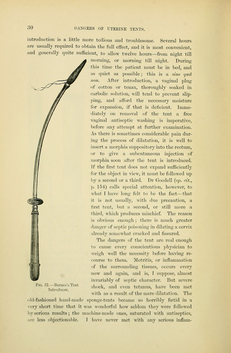 so DANGERS OF L'TEEIXE TENTS. introduction is a little more tedions and troublesome. Several hours are usually required to obtain the fuU effect, and it is most convenient, and generally quite sufficient, to aUow twelve hoxu-s—from night tiU morning, or morning till night. During this time the patient must be in bed, and as quiet as possible; this is a sine qua lion. After introduction, a vaginal plug of cotton or tenax, thoroughly soaked in carbolic solution, will tend to prevent slip- ping, and afford the necessary moisture for expansion, if that is deficient. Imme- diately on removal of the tent a free vaginal antiseptic washing is imperative, before any attempt at frirther examination. As there is sometimes considerable pain dru-- iug the process of dilatation, it is well to insert a morphia suppository into the rectum, or to give a subcutaneous injection of moi-phia soon after the tent is introduced. Tf the first tent does not expand sufficiently for the object in view, it must be followed up by a second or a third. Dr Goodell {op. cit., p. 154) calls special attention, however, to what I have long felt to be the fact—that it is not usually, with due precaution, a first tent, but a second, or still more a third, which produces mischief. The reason is obvious enough; there is much greater danger of sejrtic poisoning in dilating a cervix already somewhat cracked and fissui'ed. The dangers of the tent are real enough to cause every conscientious physician to weigh well the necessity before having re- coui-se to them. Metritis, or inflammation of the siuTounding tissues, occvu'S every now and again, and is, I suppose, almost invariably of septic character. But severe shock, and even tetamis, have been met with as a result of the mere dilatation. The ■old-fashioned hand-made sponge-tents became so hombly foetid in a very short time that it was wonderful how seldom they Avere followed by serious results; the machine-made ones, saturated with antiseptics, ai-c less objectionable. I have never met with any serious inflam- FiG. 31.—Barnes's Teut Introducer.