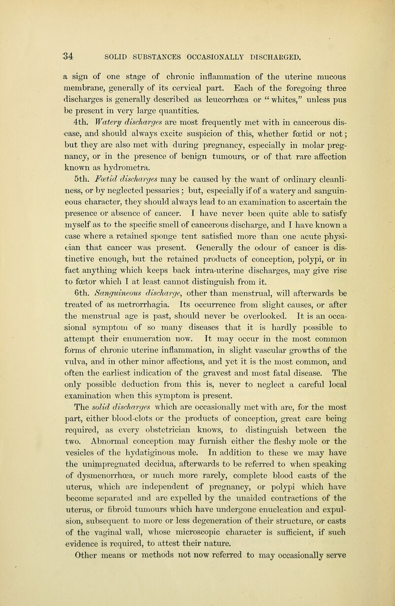 a sign of one stage of chronic inflammation of the uterine mucous membrane, generally of its cervical part. Each of the foregoing three discharges is generally described as leucorrhcea or  whites, unless pus be present in very large quantities. 4th. Watery discharges are most frequently met with in cancerous dis- ease, and should always excite suspicion of this, whether foetid or not; but they are also met with during pregnancy, especially in molar preg- nancy, or in the presence of benign tumours, or of that rare affection known as hydrometra. 5th. Foetid discharges may be caused by the want of ordinary cleanli- ness, or by neglected pessaries; but, especially if of a watery and sanguin- eous character, they should always lead to an examination to ascertain the presence or absence of cancer. I have never been qviite able to satisfy myself as to the specific smell of cancerous discharge, and I have known a case where a retained sponge tent satisfied more than one acute physi- cian that cancer was present. Generally the odour of cancer is dis- tinctive enough, but the retained products of conception, polypi, or in fact anything which keeps back intra-uterine discharges, may give rise to foetor which I at least cannot distinguish from it. 6th. Sanguineous discharge, other than menstrual, will afterwards be treated of as metrorrhagia. Its occurrence from slight causes, or after the menstrual age is past, should never be overlooked. It is an occa- sional symptom of so many diseases that it is hardly possible to attempt their enumeration now. It may occur in the most common forms of chronic uterine inflammation, in slight vascular growths of the vulva, and in other minor affections, and yet it is the most common, and often the earliest indication of the gravest and most fatal disease. The only possible deduction from this is, never to neglect a careful local examination when this symptom is present. The solid discharges which are occasionally met with are, for the most part, either blood-clots or the products of conception, great care being required, as every obstetrician knows, to distinguish between the two. Abnormal conception may furnish either the fleshy mole or the vesicles of the hydatiginous mole. In addition to these we may have the unimpregnated decidvia, afterwards to be referred to when speaking of dysmenorrhoea, or much more rarely, complete blood casts of the uterus, which are independent of pregnancy, or polypi which have become separated and are expelled by the unaided contractions of the uterus, or fibroid tumours which have undergone eniicleation and expul- sion, subseqvient to more or less degeneration of their structure, or casts of the vaginal wall, whose microscopic character is suflicient, if such evidence is required, to attest their nature. Other means or methods not now referred to may occasionally serve