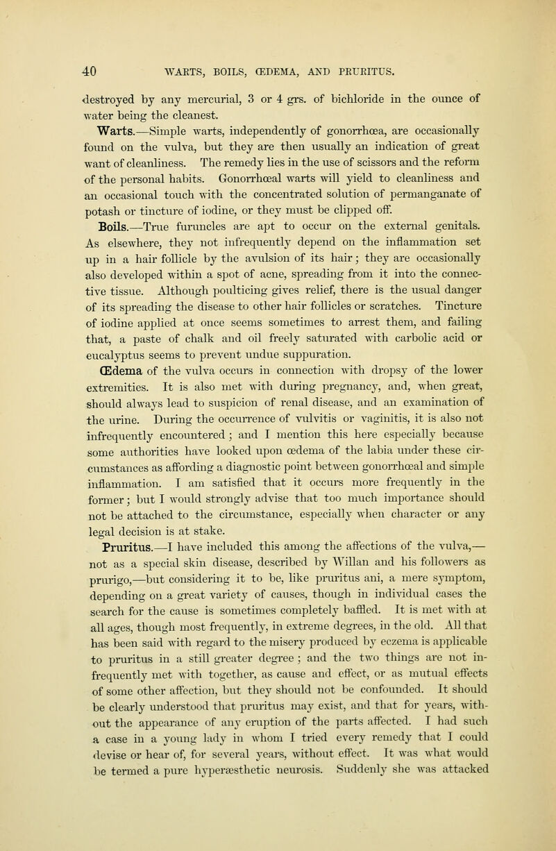 destroyed by any mercurial, 3 or 4 grs. of bichloride in the ounce of water being the cleanest. Warts.—Simple warts, independently of gonorrhoea, are occasionally found on the vulva, but they are then usually an indication of great want of cleanliness. The remedy lies in the use of scissors and the refoi-m of the personal habits. Gonoi-rhoeal warts will yield to cleanliness and an occasional touch with the concentrated solution of permanganate of potash or tincture of iodine, or they must be clipped off. Boils.—True furu.ncles are apt to occur on the external genitals. As elsewhere, they not infrequently depend on the inflammation set up in a hair follicle by the avulsion of its hair; they are occasionally also developed within a spot of acne, spreading from it into the connec- tive tissue. Although poulticing gives relief, there is the usual danger of its spreading the disease to other hair follicles or scratches. Tincture of iodine applied at once seems sometimes to aiTest them, and failing that, a paste of chalk and oil freely saturated with carbolic acid or eucalyptus seems to prevent undiie suppuration. (Edema of the vulva occurs in connection with dropsy of the lower extremities. It is also met with during pregnancy, and, when great, should alwaj^s lead to suspicion of renal disease, and an examination of the urine. During the occun'ence of vulvitis or vaginitis, it is also not infrequently encountered ; and I mention this here especially because some authorities have looked upon oedema of the labia under these cir- cumstances as affording a diagnostic point between gonorrhoeal and simple inflammation. I am satisfied that it occurs more frequently in the former; but I would strongly advise that too much importance should not be attached to the circumstance, especially when character or any legal decision is at stake. Pruritus.—I have included this among the affections of the vulva,— not as a special skin disease, described by Willan and his followers as prurigo,—but considering it to be, like pruritus ani, a mere symptom, depending on a great variety of causes, though in individual cases the search for the cause is sometimes completely baffled. It is met with at all ages, though most frequently, in extreme degrees, in the old. All that has been said with regard to the misery produced by eczema is applicable to pruritus in a still greater degree ; and the two things are not in- frequently met with together, as cause and effect, or as mutual effects of some other affection, but they should not be confoimded. It should be clearly understood that pruritus may exist, and that for years, with- out the appearance of any eruption of the parts affected. I had such a case in a yoimg lady in whom I tried every remedy that I could <levise or hear of, for several years, without effect. It was what would be termed a pure hypersesthetic neurosis. Suddenly she was attacked