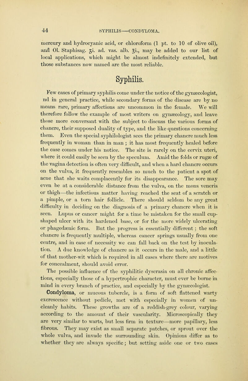 mercury and hydrocyanic acid, or chloroform (1 pt. to 10 of olive oil), and 01. Staphisag. ^i. ad. vas. alb. §i., may be added to our list of local applications, which might be almost indefinitely extended, but those substances now named are the most reliable. Syphilis. Few cases of primary syphilis come under the notice of the gynaecologist, nd in general practice, while secondary forms of the disease are by no means rare, primary affections are \incommon in the female. We will therefore follow the example of most writers on gynaecology, and leave those more conversant with the subject to discuss the various forms of chancre, their supposed duality of type, and the like questions concerning them. Even the special syphilologist sees the primary chancre much less frequently in woman than in man ; it has most frequently healed before the case comes under his notice. The site is rarely on the cervix uteri, where it could easily be seen by the speculum. Amid the folds or rugse of the vagina detection is often very difficult, and when a hard chancre occurs on the vulva, it frequently resembles so much to the patient a spot of acne that she waits complacently for its disappearance. The sore may even be at a considerable distance from the vulva, on the mons veneris or thigh—the infectious matter having reached the seat of a scratch or a pimple, or a torn hair follicle. There should seldom be any great difficulty in deciding on the diagnosis of a primai'y chancre when it is seen. Lupus or cancer might for a time be mistaken for the small cup- shaped ulcer with its hardened base, or for the more widely ulcerating or phagedsenic form. But the progress is essentially different; the soft chancre is frequently multiple, whereas cancer springs usually from one centre, and in case of necessity we can fall back on the test by inocula- tion. A due knowledge of chancre as it occurs in the male, and a little of that mother-wit which is required in all cases where there are motives for concealment, should avoid error. The possible influence of the syphilitic dj'scrasia on all chronic affec- tions, especially those of a hypertrophic character, mxist ever be borne in mind in every branch of practice, and especially by the gynaecologist. Condyloma, or mucous tubercle, is a form of soft flattened warty excrescence without pedicle, met with especially in Avomen of un- cleanly habits. These growths are of a reddish-grey colour, varying according to the amount of their vascularity. Microscopically they are very similar to warts, but less firm in texture—more pajiillary, less fibrous. They may exist as small separate patches, or sprout over the whole vulva, and invade the surrounding skin. Opinions differ as to whether they are always specific; but setting aside one or two cases