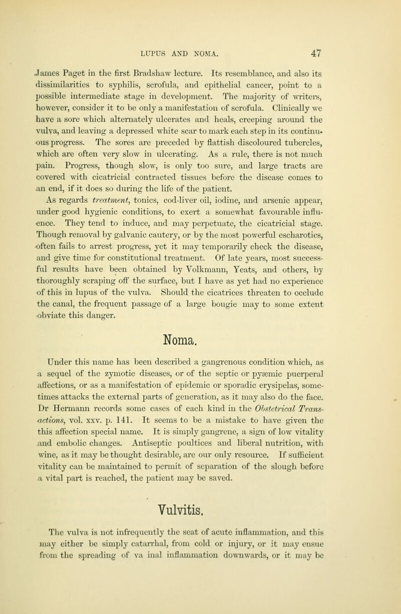 James Paget in the first Bradshaw lecture. Its resemblance, and also its dissimilarities to syphilis, scrofula, and epithelial cancer, point to a possible intermediate stage in development. The majority of writers, however, consider it to be only a manifestation of scrofula. Clinically we have a sore which alternately ulcerates and heals, creeping around the vulva, and leaving a depressed white scar to mai'k each step in its continu- ■ous progress. The sores are preceded by flattish discoloured tubercles, which are often very slow in ulcerating. As a rule, there is not much pain. Progress, though slow, is only too sure, and large tracts are covered with cicatricial contracted tissues before the disease comes to an end, if it does so during the life of the patient. As regards treatment, tonics, cod-liver oil, iodine, and arsenic appear, under good hygienic conditions, to exert a somewhat favourable influ- ence. They tend to induce, and may perpetuate, the cicatricial stage. Though removal by galvanic cautery, or by the most powerful escharotics, •often fails to aiTest progress, yet it may temporarily check the disease, and give time for constitutional treatment. Of late years, most success- ful results have been obtained by Volkmann, Yeats, and others, by thoroughly scraping off the surface, but I have as yet had no experience of this in lupus of the vulva. Should the cicatrices threaten to occlude the canal, the frequent passage of a large bougie may to some extent •obviate this danger. Noma. Under this name has been described a gangrenous condition which, as Si sequel of the zymotic diseases, or of the septic or pysemic puerperal affections, or as a manifestation of ejoidemic or spoi'adic erysipelas, some- times attacks the external parts of generation, as it may also do the face. Dr Hermann records some cases of each kind in the Ohstetrical Trans- actions, vol. XXV. p. 141. It seems to be a mistake to have given the this affection special name. It is simply gangrene, a sign of low vitality and embolic changes. Antiseptic poultices and liberal nutrition, with wine, as it may be thought desirable, are oiu- only resource. If sufficient vitality can be maintained to permit of separation of the slough before .a vital part is reached, the patient may be saved. Vulvitis. The vulva is not infrequently the seat of acute inflammation, and this may either be simply catarrhal, from cold or injury, or it may ensue from the spreading of va inal inflajnmation downwards, or it may be