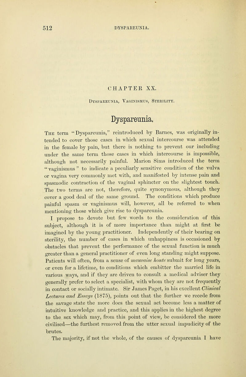 CHAPTER XX. Dyspareunia, Vaginismus, Sterility. Dyspareunia, The term Dyspareunia, reintroduced by Barnes, was originally in- tended to cover those cases in which sexual intercourse was attended in the female by pain, but there is nothing to prevent our including under the same term those cases in which intercourse is impossible, although not necessarily painful. Marion Sims introduced the term vaginismus  to indicate a peculiarly sensitive condition of the vulva or vao-ina very commonly met Avith, and manifested by intense pain and spasmodic contraction of the vaginal sphincter on the slightest touch. The two terms are not, therefore, quite synonymous, although they cover a good deal of the same ground. The conditions which produce painful spasm or vaginismus will, however, all be referred to when mentioning those which give rise to dyspareunia. I propose to devote but few words to the consideration of this subject, although it is of more importance than might at first be imagined by the young practitioner. Independently of their bearing on sterility, the number of cases in which unhappiness is occasioned by obstacles that prevent the performance of the sexual function is much greater than a general practitioner of even long standing might suppose. Patients will often, from a sense of mauvaise honte submit for long years, or even for a lifetime, to conditions which embitter the married life in various ways, and if they are driven to consult a medical adviser they generally prefer to select a specialist, with whom they are not frequently in contact or socially intimate. Sir James Paget, in his excellent Clinical Lectures and Essays (1875), points out that the further Ave recede from the savage state the more does the sexual act become less a matter of intuitive knowledge and practice, and this applies in the highest degree to the sex which may, from this point of view, be considered the more civilised—the furthest removed from the utter sexual impudicity of the brutes. The majority, if not the whole, of the causes of dyspareunia I have