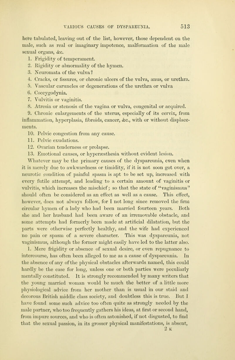 Jdere tabulated, leaving out of the list, however, those dependent on the male, such as real or imaginary impotence, malformation of the male sexual organs, &c. 1. Frigidity of temperament. 2. Rigidity or abnormality of the hymen. 3. Neuromata of the vulva 1 4. Cracks, or fissures, or chronic ulcers of the vulva, anus, or urethra. 5. Vascular caruncles or degenerations of the u.rethra or vulva 6. Coccygodynia. 7. Vulvitis or vaginitis. 8. Atresia or stenosis of the vagina or vulva, congenital or acquired. 9. Chronic enlargements of the uterus, especially of its cervix, from inflammation, hyperplasia, fibroids, cancer, &c., with or without displace- ments. 10. Pelvic congestion from any cause. 11. Pelvic exudations. 12. Ovarian tenderness or prolapse. 13. Emotional causes, or hypersesthesia without evident lesion. Whatever may be the primary causes of the dyspareunia, even when it is merely due to awkwardness or timidity, if it is not soon got over, a neurotic .condition of painful spasm is apt to be set up, increased with every futile attempt, and leading to a certain amount of vaginitis or vulvitis, which increases the mischief; so that the state of vaginismus should often be considered as an effect as well as a cause. This eftect, however, does not always follow, for 1 not long since removed the firm circular hymen of a lady who had been married fourteen years. Both she and her husband had been aware of an irremovable obstacle, and some attempts had formerly been made at artificial dilatation, but the parts were otherwise perfectly healthy, and the wife had experienced no pain or spasm of a severe character. This Avas dyspareunia, not vaginismus, although the former might easily have led to the latter also. 1. Mere frigidity or absence of sexual desire, or even repugnance to intei'course, has often been alleged to me as a cause of dyspareunia. In the absence of any of the physical obstacles afterwards named, this could hardly be the case for long, unless one or both parties were peculiarly mentally constituted. It is strongly recommended by many writers that the 3'oung married woman Avould be much the better of a little more physiological advice from her mother than is usual in our staid and decorous British middle class society, and doubtless this is true. But I have found some such advice too often quite as strongly needed by the male partner, who too frcciucntly gathers his ideas, at first or second hand, from impure sources, and who is often astonished, if not disgusted, to find that the sexual passion, in its grosser physical manifestations, is absent,