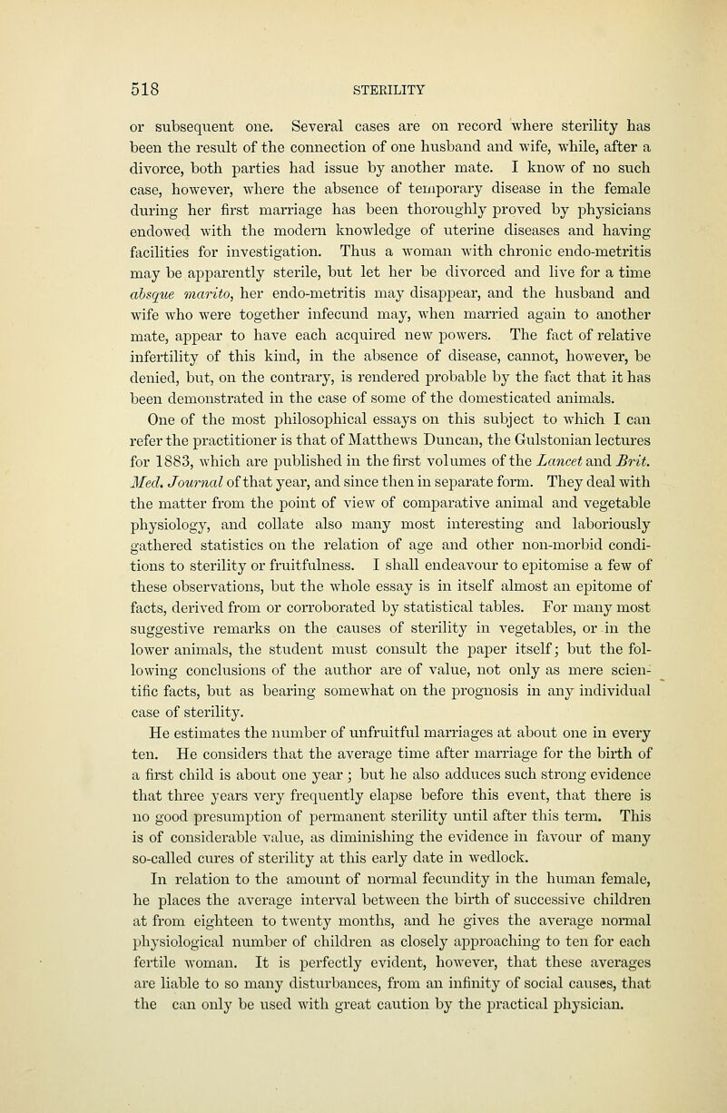 or subsequent one. Several cases are on record where sterility has been the result of the connection of one husband and wife, while, after a divorce, both parties had issue by another mate. I know of no such case, however, where the absence of temporary disease in the female during her first marriage has been thoroughly proved by physicians endowed with the modern knowledge of uterine diseases and having facilities for investigation. Thus a woman with chronic endo-metritis may be apparently sterile, but let her be divorced and live for a time absque marito, her endo-metritis may disappear, and the husband and wife who were together infecund may, when married again to another mate, appear to have each acquired new powers. The fact of relative infertility of this kind, in the absence of disease, cannot, however, be denied, but, on the contrary, is rendered probable by the fact that it has been demonstrated in the case of some of the domesticated animals. One of the most philosophical essays on this subject to which I can refer the practitioner is that of Matthews Duncan, the Gulstonian lectures for 1883, which are published in the first volumes of the Lancet and Brit. Med. Journal of that year, and since then in separate form. They deal with the matter from the point of view of comparative animal and vegetable physiology, and collate also many most interesting and laboriously gathered statistics on the relation of age and other non-morbid condi- tions to sterility or fruitfulness. I shall endeavour to epitomise a few of these observations, but the whole essay is in itself almost an epitome of facts, derived from or corroborated by statistical tables. For many most suggestive remarks on the causes of sterility in vegetables, or in the lower animals, the student must consult the j)aper itself; but the fol- lowing conclusions of the author are of value, not only as mere scien- tific facts, but as bearing somewhat on the prognosis in any individual case of sterility. He estimates the number of unfruitful marriages at about one in every ten. He considers that the average time after marriage for the birth of a first child is about one year ; but he also adduces such strong evidence that three years very freqixently elapse before this event, that there is no good presumption of permanent sterility until after this term. This is of considerable value, as diminishing the evidence in favour of many so-called cures of sterility at this early date in wedlock. In relation to the amount of normal fecundity in the human female, he places the average interval between the birth of successive children at from eighteen to twenty months, and he gives the average normal physiological number of children as closely approaching to ten for each fertile woman. It is perfectly evident, however, that these averages are liable to so many disturbances, from an infinity of social causes, that the can only be used with great caution by the practical physician.