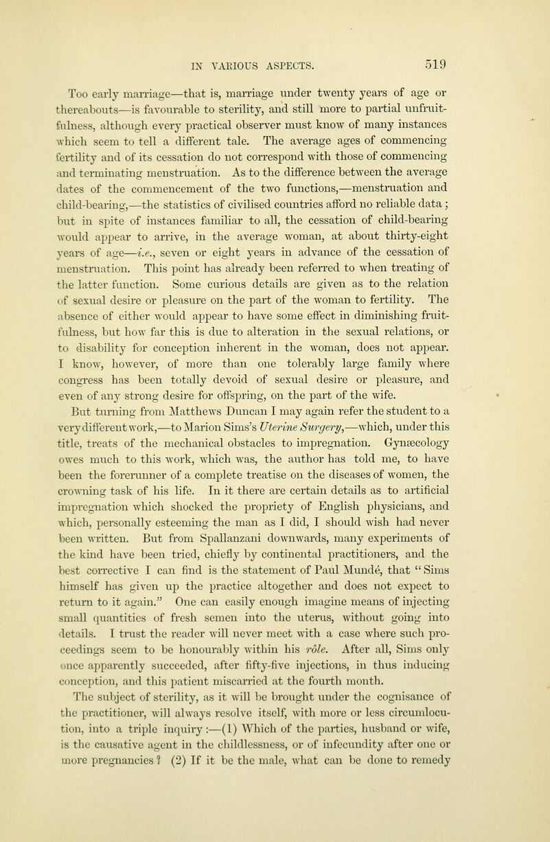 Too early marriage—that is, marriage under twenty years of age or thereabouts—is favourable to sterility, and still more to partial unfruit- fulness, although every practical observer must know of many instances which seem to tell a different tale. The average ages of commencing fertility and of its cessation do not correspond with those of commencing and terminating menstruation. As to the difference between the average dates of the commencement of the tAvo functions,—menstruation and child-bearing,—the statistics of civilised countries afford no reliable data; but in spite of instances familiar to all, the cessation of child-bearing would appear to arrive, in the average woman, at about thirty-eight years of age—i.e., seven or eight years in advance of the cessation of menstruation. This point has already been referred to when treating of the latter function. Some curious details are given as to the relation of sexual desire or pleasure on the part of the woman to fertility. The absence of either would appear to have some effect in diminishing fruit- fulness, but how far this is due to alteration in the sexual relations, or to disability for conception inherent in the woman, does not appear. I know, hoAvever, of more than one tolerably large family where congress has been totally devoid of sexual desire or pleasure, and even of any strong desire for offspring, on the part of the wife. But tairning from MatthcAvs Duncan I may again refer the student to a very different work,—to Marion Sims's Uterine Surgery,—which, under this title, treats of the mechanical obstacles to impregnation. Gynsecology owes mxxch to this Avork, which was, the author has told me, to have been the forerunner of a complete treatise on the diseases of women, the croAvning task of his life. In it there are cei'tain details as to artificial impregnation AA'hich shocked the propriety of English physicians, and Avhich, personally esteeming the man as I did, I should Avish had never been Avritten. But from Spallanzani dowuAvards, many experiments of the kind have been tried, chiefly by continental practitioners, and the best corrective I can find is the statement of Paul Munde, that  Sims himself has given up the practice altogether and does not expect to retuni to it again. One can easily enough imagine means of injecting small quantities of fresh semen into the uterus, Avithout going into details. I trust the reader Avill never meet Avith a case Avhere siich pro- ceedings seem to be honourably Avithin his role. After all, Sims only once apparently succeeded, after fifty-five injections, in thus inducing conception, and this patient miscarried at the fourth month. Tlic svibject of sterility, as it Avill be broixght under the cognisance of the practitioner, Avill ahvays resolve itself, Avith more or less circumlocu- tion, into a triiDle inquiry :—(1) Which of the pai*ties, husband or Avife, is the causative agent in the childlessness, or of infecundity after one or more pregnancies 1 (2) If it be the male, Avhat can be done to remedy