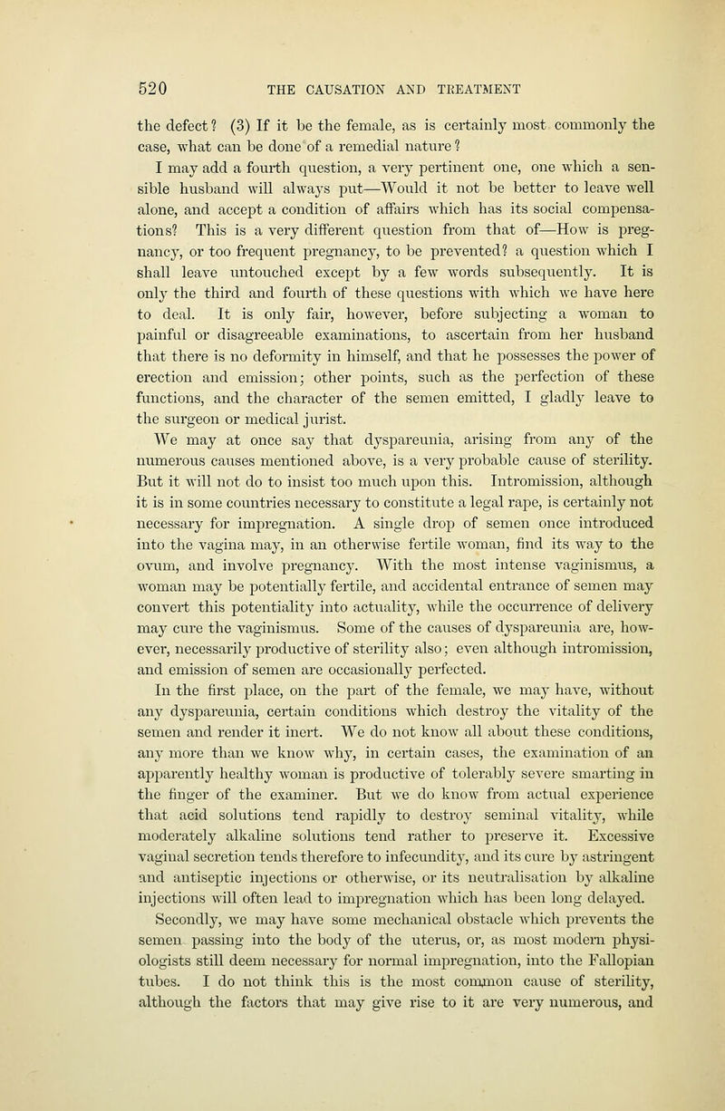 the defect ? (3) If it be the female, as is certainly most commonly the case, what can be done of a remedial nature ? I may add a fourth question, a very pertinent one, one which a sen- sible husband will always put—Would it not be better to leave well alone, and accept a condition of affairs which has its social compensa- tions? This is a very different question from that of—How is preg- nancy, or too frequent pregnancy, to be prevented? a question which I shall leave imtouched except by a few words subsequently. It is only the third and fourth of these questions with which we have here to deal. It is only fair, however, before subjecting a woman to painful or disagreeable examinations, to ascertain from her husband that there is no deformity in himself, and that he possesses the power of ei'ection and emission; other points, such as the perfection of these functions, and the character of the semen emitted, I gladly leave to the surgeon or medical jurist. We may at once say that dyspareunia, arising from any of the numerous causes mentioned above, is a very probable cause of sterility. But it will not do to insist too much upon this. Intromission, although it is in some countries necessary to constitute a legal rape, is certainly not necessary for impregnation. A single drop of semen once introduced into the vagina may, in an otherwise fertile woman, find its way to the ovum, and involve pregnancy. With the most intense vaginismus, a woman may be potentially fertile, and accidental entrance of semen may convert this potentiality into actuality, while the occurrence of delivery may cure the vaginismus. Some of the causes of dyspareunia are, how- ever, necessarily j)roductive of sterility also; even although intromission, and emission of semen are occasionally perfected. In the first place, on the part of the female, we may have, without any dyspareunia, certain conditions which destroy the vitality of the semen and render it inert. We do not know all about these conditions, any more than we know why, in certain cases, the examination of an apparently healthy woman is productive of tolerably severe smarting in the finger of the examiner. But we do know from actual experience that acid solutions tend rapidly to destroy seminal vitality, while moderately alkaline solutions tend rather to preserve it. Excessive vaginal secretion tends therefore to infecundity, and its cure by astringent and antiseptic injections or otherwise, or its neutralisation by alkaline injections will often lead to impregnation which has been long delayed. Secondly, we may have some mechanical obstacle which prevents the semen passing into the body of the uterus, or, as most modern physi- ologists still deem necessary for normal impregnation, into the Fallopian tubes. I do not think this is the most comjnon cause of sterility, although the factors that may give rise to it are very numerous, and