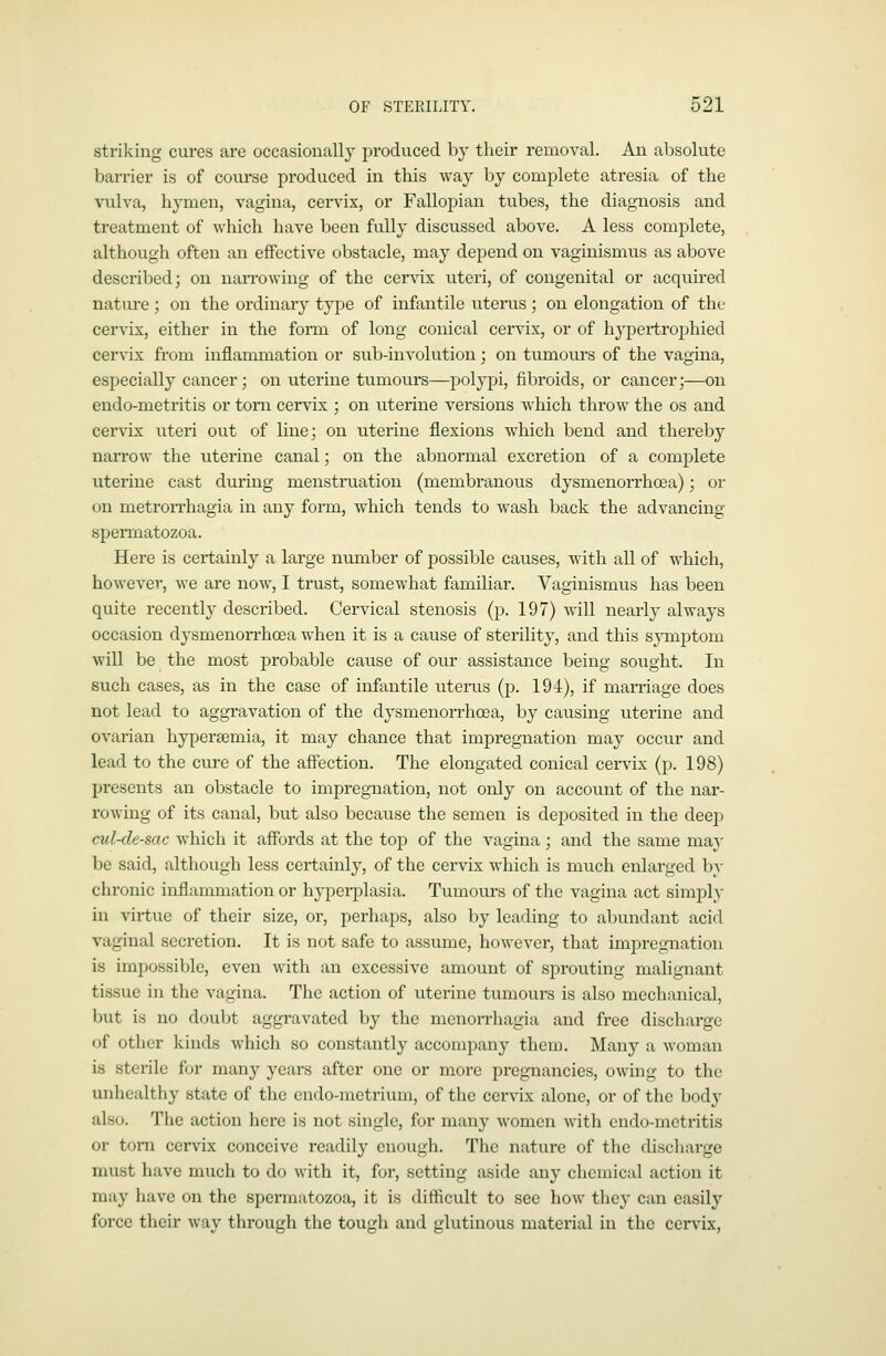 striking cures are occasionally produced by their removal. An absolute barrier is of course produced in this way by complete atresia of the vulva, hymen, vagina, cervix, or Fallopian tubes, the diagnosis and treatment of which have been fully discussed above. A less complete, although often an effective obstacle, may depend on vaginismus as above described; on narrowing of the cervix uteri, of congenital or acquired nature; on the ordinary type of infantile uterus ; on elongation of the cervix, either in the form of long conical cervix, or of hypertrophied cervix from inflammation or sub-involution; on tumours of the vagina, especially cancer; on uterine tumours—polypi, fibroids, or cancer;—on endo-metritis or torn cervix ; on uterine versions which throw the os and cervix uteri out of line; on uterine flexions which bend and thereby narrow the uterine canal; on the abnormal excretion of a complete uterine cast during menstruation (membranous dysmenorrhoea); or on metrorrhagia in any form, which tends to wash back the advancing spermatozoa. Here is certainly a large number of possible causes, with all of which, however, we are now, I trust, somewhat familiar. Vaginismus has been quite recently described. Cervical stenosis (p. 197) will nearly always occasion dysmenon-hoea when it is a cause of sterility, and this symptom will be the most probable cause of our assistance being sought. In such cases, as in the case of infantile uterus (p. 194), if marriage does not lead to aggravation of the dysmenorrhoea, by causing uterine and ovarian hyperemia, it may chance that impregnation may occur and lead to the cure of the affection. The elongated conical cervix (p. 198) presents an obstacle to impregnation, not only on account of the nar- rowing of its canal, but also because the semen is deposited in the dee]! cul-de-sac which it affords at the top of the vagina ; and the same ma}' be said, although less certainly, of the cervix which is much enlarged b}- chronic inflammation or hypei-plasia. Tumours of the vagina act simply in virtue of their size, or, perhaps, also by leading to abundant acid vaginal secretion. It is not safe to assume, however, that impregnation is impossible, even with an excessive amount of sproviting malignant tissue in the vagina. The action of uterine tumours is also mechanical, but is no doubt aggravated by the monorrhagia and free discharge of other kinds which so constantly accompany them. Many a woman is sterile for many years after one or more pregnancies, owing to the unhealthy state of the endo-mctrium, of the cervix alone, or of the body also. The action here is not single, for many women with endo-metritis or torn cervix conceive readily enough. The nature of the discharge must have much to do with it, for, setting aside any chemical action it may have on the spermatozoa, it is difficult to see how they can easily force their way through the tough and glutinous material in the cervix.