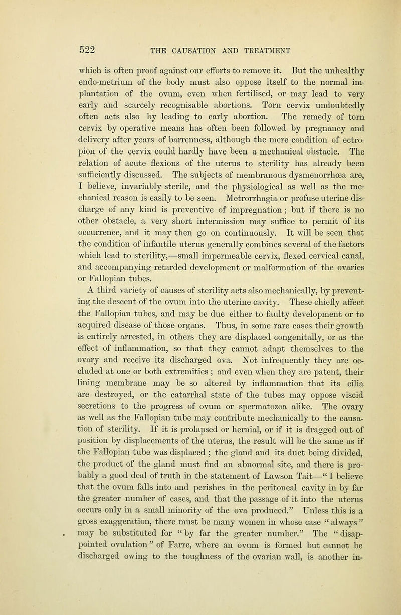 which is often proof against our efforts to remove it. But the unhealthy endo-metrium of the body must also oj)pose itself to the normal im- plantation of the ovxim, even when fertilised, or may lead to very early and scarcely recognisable abortions. Torn cervix undoubtedly often acts also by leading to early abortion. The remedy of torn cervix by operative means has often been followed by pregnancy and delivery after years of barrenness, although the mere condition of ectro- pion of the cervix could hardly have been a mechanical obstacle. The relation of acute flexions of the uterus to sterility has already been sufficiently discussed. The subjects of membranous dysmenorrhoea are, I believe, invariably sterile, and the physiological as well as the me- chanical reason is easily to be seen. Metrorrhagia or profuse uterine dis- charge of any kind is preventive of impregnation; but if there is no other obstacle, a very short intermission may sufiice to permit of its occurrence, and it may then go on continuously. It will be seen that the condition of infantile utems generally combines several of the factors which lead to sterility,—small impermeable cervix, flexed cervical canal, and accompanying retarded development or malformation of the ovaries or Fallopian tubes. A third variety of causes of sterility acts also mechanically, by prevent- ing the descent of the ovum into the uterine cavity. These chiefly afiect the Fallopian tubes, and may be due either to faulty development or to acquired disease of those organs. Thus, in some rare cases their growth is entirely arrested, in others they are displaced congenitally, or as the eflFect of inflammation, so that they cannot adapt themselves to the ovary and receive its discharged ova. Not infrequently they are oc- cluded at one or both extremities ; and even when they are patent, their lining membrane may be so altered by inflammation that its cilia are destroyed, or the catarrhal state of the tubes may oppose viscid secretions to the progress of ovum or spermatozoa alike. The ovary as well as the Fallopian tube may contribute mechanically to the causa- tion of stei-ility. If it is prolapsed or hernial, or if it is dragged out of position by displacements of the uterus, the result will be the same as if the Fallopian tube was displaced ; the gland and its duct being divided, the product of the gland must find an abnormal site, and there is pro- bably a good deal of truth in the statement of Lawson Tait— I believe that the ovum falls into and perishes in the peritoneal cavity in by far the greater number of cases, and that the passage of it into the iiterus occurs only in a small minority of the ova produced. Unless this is a gross exaggeration, there must be many Avomen in whose case  always  may be substituted for by far the greater number. The disap- pointed ovulation of FaiTe, where an ovum is formed but cannot be discharged owing to the toughness of the ovarian wall, is another in-