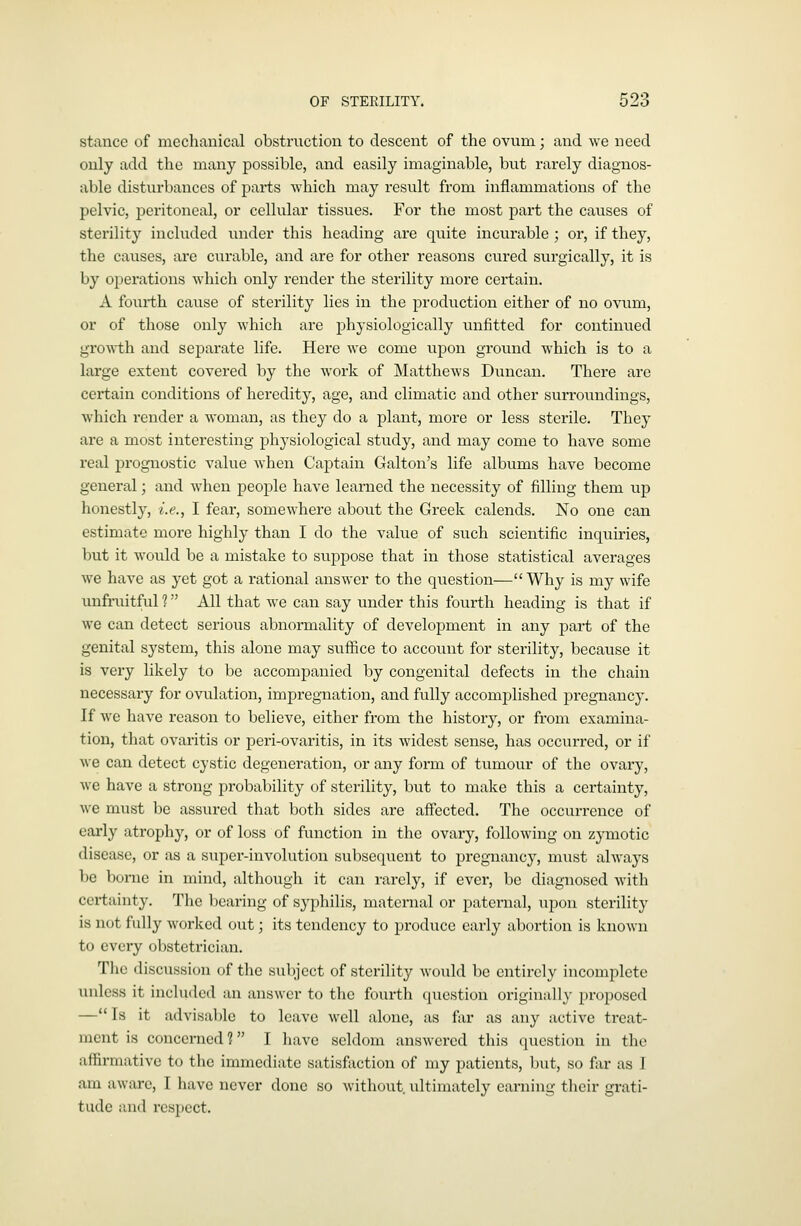 stance of mechanical obstruction to descent of the ovum; and we need only add the many possible, and easily imaginable, but rarely diagnos- able disturbances of parts which may result from inflammations of the pelvic, peritoneal, or cellular tissues. For the most part the causes of sterility included tinder this heading are quite incurable ; or, if they, the causes, are curable, and are for other reasons cured surgically, it is by operations which only render the sterility more certain. A fourth cause of sterility lies in the production either of no ovum, or of those only which are physiologically unfitted for continued growth and separate life. Here we come upon ground which is to a large extent covered by the work of Matthews Duncan. There are certain conditions of heredity, age, and climatic and other surroundings, which render a woman, as they do a plant, more or less sterile. They are a most interesting physiological study, and may come to have some real prognostic value when Captain Galton's life albums have become general; and when people have learned the necessity of filling them up honestly, i.e., I fear, somewhere about the Greek calends. No one can estimate more highly than I do the value of such scientific inquiries, but it would be a mistake to suppose that in those statistical averages we have as yet got a rational answer to the question— Why is my wife unfruitful 1 All that w^e can say under this fourth heading is that if we can detect serious abnormality of development in any part of the genital system, this alone may suffice to account for sterility, because it is very likely to be accompanied by congenital defects in the chain necessary for ovulation, impregnation, and fully accomplished pregnancy. If we have reason to believe, either from the history, or from examina- tion, that ovaritis or peri-ovaritis, in its Avidest sense, has occurred, or if we can detect cystic degeneration, or any form of tumour of the ovary, we have a strong probability of sterility, but to make this a certainty, we must be assured that both sides are affected. The occurrence of early atrophy, or of loss of function in the ovary, following on zymotic disease, or as a super-involution subsequent to pregnancy, must always be borne in mind, although it can rarely, if ever, be diagnosed with certainty. The bearing of syphilis, maternal or paternal, upon sterility is not fully worked out; its tendency to produce early abortion is known to every obstetrician. The discussion of the subject of sterility would be entirely incomplete unless it included an answer to the fourth question originally proposed —Is it advisal)lc to leave well alone, as far as any active treat- ment is concerned? I liave seldom answered tliis question in tlic affirmative to the immediate satisfiiction of my patients, Init, so far as J am aware, I have never done so without, ultimately earning their grati- tude and respect.