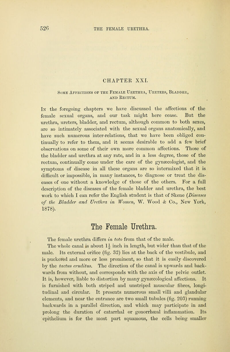 CHAPTER XXL Some Affections of the Female UplEThea, Ureters, Bladder, AND Kectum. In the foregoing chapters we have discussed the affections of the female sexual organs, and our task might here cease. But the urethra, ureters, bladder, and rectum, although common to both sexes, are so intimately associated with the sexual organs anatomically, and have such numerous inter-relations, that we have been obliged con- tinually to refer to them, and it seems desirable to add a few brief observations on some of their own more common affections. Those of the bladder and urethra at any rate, and in a less degree, those of the rectum, continually come under the care of the gynaecologist, and the symptoms of disease in all these organs are so intermixed that it is difficult or impossible, in many instances, to diagnose or treat the dis- eases of one without a knowledge of those of the others. For a full description of the diseases of the female bladder and urethra, the best work to which I can refer the English student is that of Skene {Diseases of the Bladder and Urethra in Women, W. Wood & Co., New York, 1878). The Female Urethra. The female urethra differs m toto from that of the male. The whole canal is about 1| inch in length, but wider than that of the male. Its external orifice (fig. 32) lies at the back of the vestibule, and is pu.ckered and more or less prominent, so that it is easily discovered by the tactus eruditus. The direction of the canal is upwards and back- wards from without, and corresponds with the axis of the pelvic outlet. It is, however, liable to distortion by many gynaecological affections. It is furnished with both striped and unstriped muscular fibres, longi- tudinal and circular. It presents numerous small villi and glandular elements, and near the entrance are two small tubules (fig. 203) running backwards in a parallel direction, and which may participate in and prolong the duration of catarrhal or gonorrha3al inflammation. Its epithelium is for the most part squamous, the cells being smaller