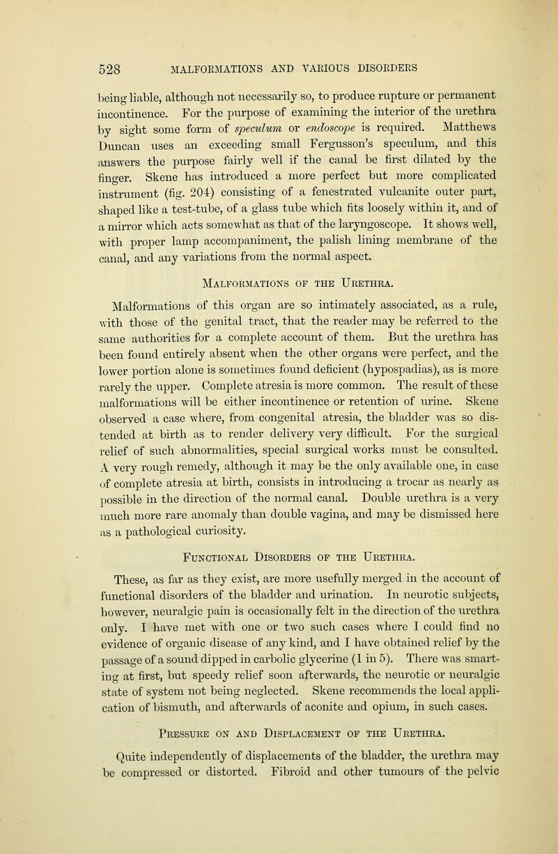 being liable, although not necessarily so, to produce rupture or permanent incontinence. For the purpose of examining the interior of the urethra by sight some form of speculum or endoscope is required. Matthews Duncan uses an exceeding small Fergusson's speculum, and this answers the purpose fairly well if the canal be first dilated by the finger. Skene has introduced a more perfect but more complicated instrument (fig. 204) consisting of a fenestrated vulcanite outer part, shaped like a test-tube, of a glass tube which fits loosely within it, and of a mirror which acts somewhat as that of the laryngoscope. It shows well, with proper lamp accompaniment, the palish lining membrane of the canal, and any variations from the normal aspect. Malformations op the Ubethra. Malformations of this organ are so intimately associated, as a rule, Avith those of the genital tract, that the reader may be referred to the same authorities for a complete account of them. But the urethra has been found entirely absent when the other organs were perfect, and the lower portion alone is sometimes found deficient (hypospadias), as is more rarely the upper. Complete atresia is more common. The result of these malformations will be either incontinence or retention of urine. Skene observed a case where, from congenital atresia, the bladder was so dis- tended at birth as to render delivery very difficult. For the surgical relief of such abnormalities, special su.rgical works must be consulted. A very rough remedy, although it may be the only available one, in case of complete atresia at birth, consists in introducing a trocar as nearly as i:)Ossible in the direction of the normal canal. Double urethra is a very much more rare anomaly than double vagina, and may be dismissed here as a pathological curiosity. Functional Disorders of the Urethra. These, as far as they exist, are more usefully merged in the account of functional disorders of the bladder and urination. In neurotic subjects, however, neuralgic pain is occasionally felt in the direction of the urethra only. I have met with one or two such cases where I could find no evidence of organic disease of any kind, and I have obtained relief by the passage of a sound dipped in carbolic glycerine (1 in 5). There was smart- ing at first, but speedy relief soon afterwards, the neurotic or neuralgic state of system not being neglected. Skene i-ecommends the local appli- cation of bismuth, and afterwards of aconite and opium, in such cases. Pressure on and Displacement op the Urethra. Quite independently of displacements of the bladder, the urethra may be compressed or distorted. Fibroid and other tumours of the pelvic