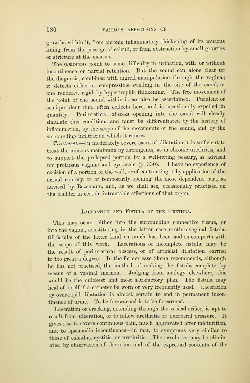 growths within it, from chronic inflammatory thickening of its mucous lining, from the passage of calcuh, or from obstruction by small growths or stricture at the meatus. The symptoms, point to some difficulty in urination, with or without incontinence or partial retention. But the sound can alone clear up the diagnosis, combined with digital manipulation through the vagina; it detects either a compressible swelling in the site of the canal, or one rendered rigid by hypertrophic thickening. The free movement of the point of the sound within it can also be ascertained. Purulent or semi-purulent fluid often collects here, and is occasionally expelled in quantity. Peri-urethral abscess opening into the canal will closely simulate this condition, and must be differentiated by the history of inflammation, by the scope of the movements of the sound, and by the surrounding infiltration which it causes. Treatment.—In moderately severe cases of dilatation it is sufiicient to treat the mucous membrane by astringents, as in chronic urethritis, and to support the prolapsed portion by a well-fitting pessary, as advised for prolapsus vaginae and cystocele (p. 330). I have no experience of excision of a portion of the wall, or of contracting it by application of the actual cautery, or of temporarily opening the most dependent part, as advised by Bozemann, and, as we shall see, occasionally practised on the bladder in certain intractable affections of that organ. Laceration and Fistula of the Urethra. This may occur, either into the surrounding connective tissue, or into the vagina, constituting in the latter case urethro-vaginal fistula. Of fistulae of the latter kind as much has been said as comports with the scope of this work. Lacerations or incomplete fistulse may be the result of peri-urethral abscess, or of artificial dilatation carried to too great a degree. In the former case Skene recommends, although he has not practised, the method of making the fistula complete by means of a vaginal incision. Judging from analogy elsewhere, this would be the quickest and most satisfactory plan. The fistula may heal of itself if a catheter be worn or very frequently used. Laceration by over-rapid dilatation is almost certain to end in permanent incon- tinence of urine. To be forewarned is to be forearmed. Laceration or cracking, extending through the vesical orifice, is apt to result from ulceration, or to follow urethritis or puerperal pressure. It gives rise to severe continuous pain, much aggravated after micturition, and to spasmodic incontinence—in fact, to symptoms very similar to those of calculus, cystitis, or urethritis. The two latter may be elimin- ated by observation of the urine and of the expressed contents of the
