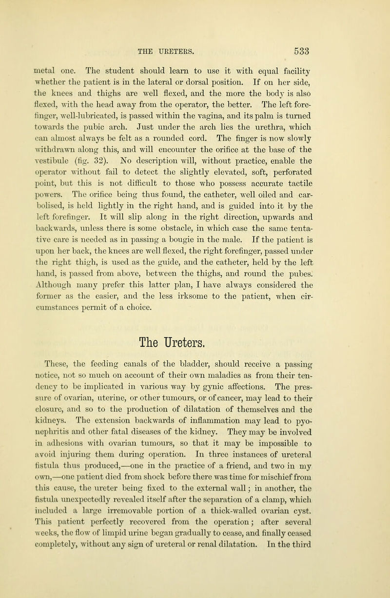 metal one. The student should learn to use it with equal facility whether the patient is in the lateral or dorsal position. If on her side, the knees and thighs are well flexed, and the more the bod}- is also flexed, with the head away from the operator, the better. The left fore- finger, well-lubricated, is passed within the vagina, and its palm is turned towards the pubic arch. Just vmder the arch lies the urethra, which can almost always be felt as a roimded cord. The finger is now slowly Avithdrawn along this, and will encounter the orifice at the base of the vestibule (fig. 32). No description will, without practice, enable the operator without fail to detect the slightly elevated, soft, perforated point, but this is not difficult to those who possess accurate tactile powers. The orifice being thus found, the catheter, well oiled and car- bolised, is held lightly in the right hand, and is guided into it by the left forefinger. It will slip along in the right direction, upwards and backwards, unless there is some obstacle, in which case the same tenta- tive care is needed as in passing a bougie in the male. If the patient is upon her back, the knees are well flexed, the right forefinger, passed under the right thigh, is used as the guide, and the catheter, held by the left hand, is passed from above, betAveen the thighs, and round the pubes. Although many prefer this latter plan, I have always considered the former as the easier, and the less irksome to the patient, when cir- cumstances peraiit of a choice. The Ureters. These, the feeding canals of the bladder, should receive a passing notice, not so much on accou.nt of their own maladies as from their ten- dency to be implicated in various way by gynic affections. The pres- sure of ovarian, uterine, or other tumours, or of cancer, may lead to their closure, and so to the production of dilatation of themselves and the kidneys. The extension backwards of inflammation may lead to pyo- nephritis and other fatal diseases of the kidney. They may be involved in adhesions with ovarian tumours, so that it may be impossible to avoid injuring them during operation. In three instances of ureteral fistula thus produced,—one in the practice of a friend, and two in my own,—one patient died from shock before there was time for mischief from this cause, the xireter being fixed to the external wall; in another, the fistula unexpectedly revealed itself after the separation of a clamp, whicli included a large irremovable portion of a thick-walled ovarian cyst. This patient perfectly recovered from the operation; after several weeks, the flow of limpid urine began gradually to cease, and finally ceased completely, Avithout any sign of ureteral or renal dilatation. In the third