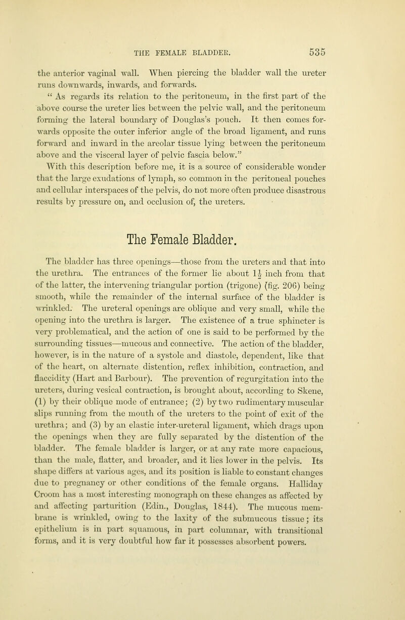 the anterior vaginal wall. When piercing the bladder wall the ureter runs downwards, inwards, and forwards.  As regards its relation to the peritoneum, in the first part of the above course the ureter lies between the pelvic wall, and the peritoneum forming the lateral boundary of Douglas's pouch. It then comes for- wards opposite the outer inferior angle of the broad ligament, and runs forward and inward in the areolar tissue lying between the peritoneum above and the visceral layer of pelvic fascia below. With this description before me, it is a source of considerable wonder that the large exudations of lymph, so common in the peritoneal pouches and cellular interspaces of the pelvis, do not more often produce disastrous results by pressure on, and occlusion of, the ur-eters. The Female Bladder. The bladder has three ojDenings—those from the ureters and that into the urethra. The entrances of the former lie about 1|- inch from that of the latter, the intervening triangular portion (trigone) (fig, 206) being smooth, while the remainder of the internal surface of the bladder is Avrinkled; The ureteral openings are oblique and very small, while the opening into the urethra is larger. The existence of a true sphincter is very problematical, and the action of one is said to be performed by the surrounding tissues—mucous and connective. The action of the bladder, however, is in the nature of a systole and diastole, dejDendent, like that of the heart, on alternate distention, reflex inhibition, contraction, and flaccidity (Hart and Barbour). The prevention of regurgitation into the ureters, during vesical contraction, is brought about, according to Skene, (1) by their oblique mode of entrance; (2) by two rudimentary muscular slips i-unning from the mouth of the ureters to the point of exit of the urethra; and (3) by an elastic inter-ureteral ligament, which drags upon the openings when they are fully separated by the distention of the bladder. The female bladder is lai-ger, or at any rate more capacious, than the male, flatter, and broader, and it lies lower in the pelvis. Its shape differs at various ages, and its position is liable to constant changes due to pregnancy or other conditions of the female organs. Hallida}- Croom has a most interesting monograph on these changes as affected by and affecting parturition (Edin., Douglas, 1844), The mucous mem- brane is wrinkled, owing to the laxity of the submucous tissue; its epithelium is in part squamous, in part columnar, with transitional forms, and it is very doubtful how far it possesses absorbent powers.
