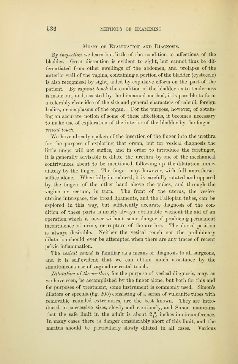 Means of Examination and Diagnosis. By inspection we leani but little of the condition or affections of the bladder. Great distention is evident to sight, but cannot thus be dif- ferentiated from other swellings of the abdomen, and prolapse of the anterior wall of the vagina, containing a portion of the bladder (cystocele) is also recognised by sight, aided by expulsive efforts on the part of the patient. By vaginal touch the condition of the bladder as to tenderness is made out, and, assisted by the bi-manual method, it is possible to form a tolerably clear idea of the size and general characters of calculi, foreign bodies, or neoplasms of the organ. For the purpose, however, of obtain- ing an accurate notion of some of these affections, it becomes necessary to make use of exploration of the interior of the bladder by the finger— vesical touch. We have already spoken of the insertion of the finger into the urethra for the purpose of exploring that organ, but for vesical diagnosis the little finger will not suffice, and in order to introduce the forefinger, it is generally advisable to dilate the urethra by one of the mechanical contrivances about to be mentioned, following up the dilatation imme- diately by the finger. The finger may, however, with full anaesthesia suffice alone. When fully introduced, it is carefully rotated and opposed by the fingers of the other hand above the pubes, and through the vagina or rectum, in turn. The front of the uterus, the vesico- uterine interspace, the broad ligaments, and the Fallopian tubes, can be explored in this way, but sufficiently accurate diagnosis of the con- dition of these parts is nearly always obtainable without the aid of an operation which is never without some danger of producing permanent incontinence of urine, or nipture of the urethra. The dorsal position is always desirable. Neither the vesical touch nor the preliminary dilatation should ever be attempted when there are any traces of recent pelvic inflammation. The vesiail sound is familiar as a means of diagnosis to all surgeons, and it is self-evident that we can obtain much assistance by the simultaneous use of vaginal or rectal touch. Dilatation of the urethra, for the purpose of vesical diagnosis, may, as we have seen, be accomplished by the finger alone, but both for this and for purposes of treatment, some instrument is commonly used. Simon's dilators or specula (fig. 205) consisting of a series of ^'ulcanite tubes with removable rounded extremities, are the best kno'm.i. They are intro- duced in successive sizes, slowly and cautiously, and Simon maintains that the safe limit in the adult is about 2 j^ inches in circumference. In many cases there is danger considerably short of this limit, and the meatus should be particularly slowly dilated in all cases. Various