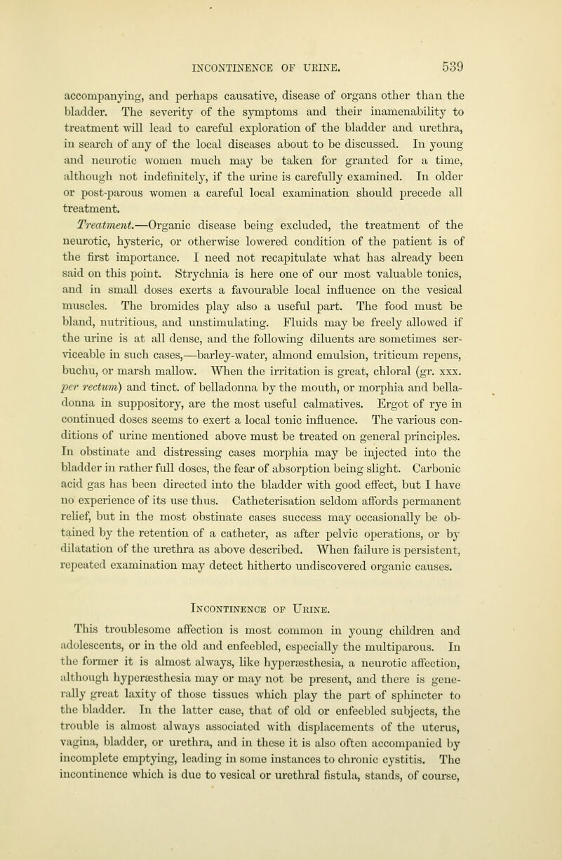 accompanying, and perhaps causative, disease of organs other than the bladder. The severity of the symptoms and their inamenability to treatment will lead to careful exj^loration of the bladder and urethra, in search of any of the local diseases about to be discussed. In young and neurotic women much may be taken for granted for a time, altliough not indefinite!}', if the ui'ine is carefully examined. In older or post-parous women a careful local examination should precede all treatment. Treatment.—Organic disease being excluded, the treatment of the neurotic, hysteric, or otherwise lowered condition of the patient is of the first importance. I need not recapitulate what has already been said on this point. Strychnia is here one of our most valuable tonics, and in small doses exerts a favourable local influence on the vesical muscles. The bromides play also a useful part. The food must be bland, nutritious, and unstimulating. Fluids may be freely allowed if the urine is at all dense, and the following diluents are sometimes ser- viceable in such cases,—barley-water, almond emulsion, triticum repens, buchu, or marsh mallow. When the irritation is great, chloral (gr. xxx. per rectum) and tinct. of belladonna by the mouth, or morphia and bella- donna in suppository, are the most useful calmatives. Ergot of rye in contini^ed doses seems to exert a local tonic influence. The various con- ditions of tu'ine mentioned above must be treated on general principles. In obstinate and distressing cases morphia may be injected into the bladder in rather full doses, the fear of absorption being slight. Carbonic acid gas has been directed into the bladder with good effect, but I have no experience of its use thus. Catheterisation seldom affords permanent relief, but in the most obstinate cases success may occasionally be ob- tained by the retention of a catheter, as after pelvic operations, or by dilatation of the urethra as above described. When ftiilure is persistent, repeated examination may detect hitherto undiscovered organic causes. Incontinence of Urine. This troublesome affection is most common in young children and adolescents, or in the old and enfeebled, especially the muciparous. In the former it is almost always, like hyperajsthesia, a neurotic aftection, although hyperscsthcsia may or may not be present, and there is gene- rally great laxity of those tissues which play the part of spliinctor to the bladder. In the latter case, that of old or enfeebled subjects, the trouble is almost always associated with displacements of the uterus, vagina, bladder, or urethra, and in these it is also often accompanied by incomplete emptying, leading in some instances to chronic cystitis. The incontinence which is due to vesical or urethral fistula, stands, of course,