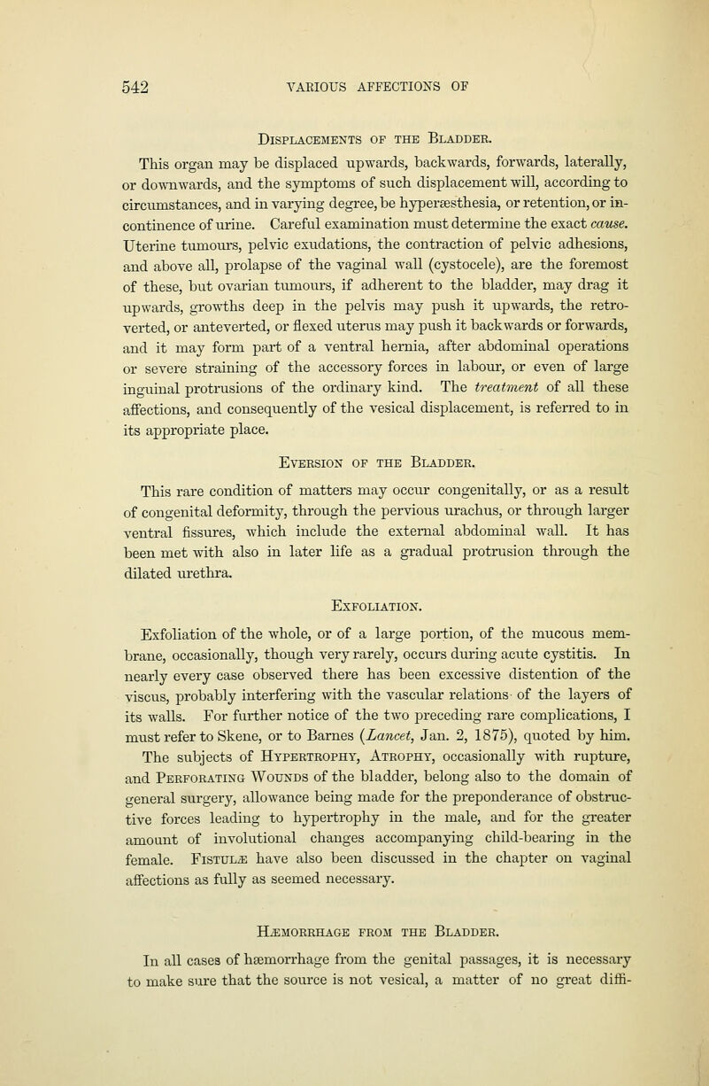 Displacements of the Bladder. This organ may be displaced upwards, backwards, forwards, laterally, or downwards, and the symptoms of such displacement will, according to circumstances, and in varying degree, be hypersesthesia, or retention, or in- continence of urine. Careful examination must determine the exact cause. Uterine tumoui's, pelvic exudations, the contraction of pelvic adhesions, and above all, prolapse of the vaginal wall (cystocele), are the foremost of these, but ovarian tumours, if adherent to the bladder, may drag it upwards, growi:hs deep in the pelvis may push it upwards, the retro- verted, or anteverted, or flexed uterus may push it backwards or forwards, and it may form part of a ventral hernia, after abdominal operations or severe straining of the accessory forces in laboxir, or even of large inguinal protrusions of the ordinary kind. The treatment of all these affections, and consequently of the vesical displacement, is referred to in its appropriate place. EVERSION OP THE BLADDER. This rare condition of matters may occur congenitally, or as a result of congenital deformity, through the pervious urachus, or through larger ventral fissures, which include the external abdominal wall. It has been met with also in later life as a gradual protrusion through the dilated urethra. Exfoliation. Exfoliation of the whole, or of a large portion, of the mucous mem- brane, occasionally, though very rarely, occurs during acute cystitis. In nearly every case observed there has been excessive distention of the viscus, probably interfering with the vascular relations of the layers of its walls. For further notice of the two preceding rare complications, I must refer to Skene, or to Barnes {Lancet, Jan. 2, 1875), quoted by him. The subjects of Hypertrophy, Atrophy, occasionally wdth rupture, and Perforating Wounds of the bladder, belong also to the domain of general surgery, allowance being made for the preponderance of obstruc- tive forces leading to hypertrophy in the male, and for the greater amount of involutional changes accompanying child-bearing in the female. FiSTULiE have also been discussed in the chapter on vaginal affections as fully as seemed necessary. HiEMORRHAGE FROM THE BlADDER. In all cases of heemorrhage from the genital passages, it is necessary to make sure that the source is not vesical, a matter of no great diffii-
