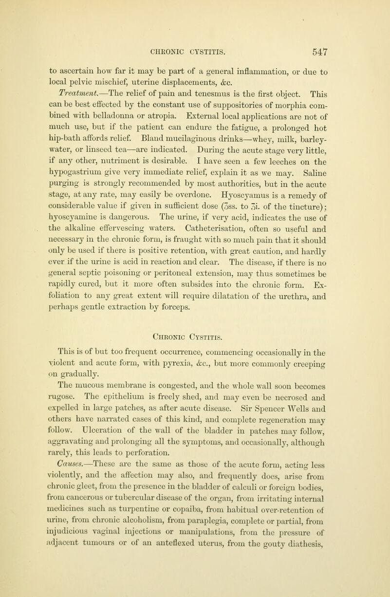 to ascertain how far it may be part of a general inflammation, or due to local pelvic mischief, uterine displacements, &c. Treatment.—The relief of pain and tenesmus is the first object. This can be best effected by the constant use of suppositories of morphia com- bined with belladomia or atropia. External local applications are not of much use, but if the patient can endure the fatigue, a prolonged hot hip-bath affords relief Bland mucilaginous drinks—whey, milk, barley- water, or linseed tea—are indicated. During the acute stage very little, if any other, nutriment is desirable. I have seen a few leeches on the hypogastrium give very immediate relief, explain it as we may. Saline purging is strongly recommended by most authorities, but in the acute stage, at any rate, may easily be overdone. Hyoscyamus is a remedy of considerable value if given in sufficient dose (5ss. to 3i. of the tincture); hyoscyamine is dangerous. The urine, if very acid, indicates the use of the alkaline effervescing waters. Catheterisation, often so useful and necessary in the chronic form, is fraught with so much pain that it should only be used if there is positive retention, with great caution, and hardly ever if the urine is acid in reaction and clear. The disease, if there is no general septic poisoning or peritoneal extension, may thus sometimes be rapidly cured, but it more often subsides into the chronic form. Ex- foliation to any great extent will require dilatation of the urethra, and perhaps gentle extraction by forceps. Chronic Cystitis. This is of but too frequent occurrence, commencing occasionally in the violent and acute form, with pyrexia, &c., but more commonly creeping on gradually. The mucous membrane is congested, and the whole wall soon becomes rugose. The epithelium is freely shed, and may even be necrosed and expelled in large patches, as after acute disease. Sir Spencer Wells and others have nan-ated cases of this kind, and complete regeneration may follow. Ulceration of the wall of the bladder in patches may follow, aggravating and prolonging all the symptoms, and occasionallj', although rarely, this leads to perforation. Causes.—These are the same as those of the acute form, acting less violently, and the affection may also, and frequently does, arise from chronic gleet, from the presence in the bladder of calculi or foreign bodies, from cancerous or tubercular disease of the organ, from irritating internal medicines such as turpentine or copaiba, from habitual over-retention of urine, from chronic alcoholism, from paraplegia, complete or partial, from injudicious vaginal injections or manipulations, from the pressure of adjacent tumours or of an anteflexed uterus, from the gouty diathesis,