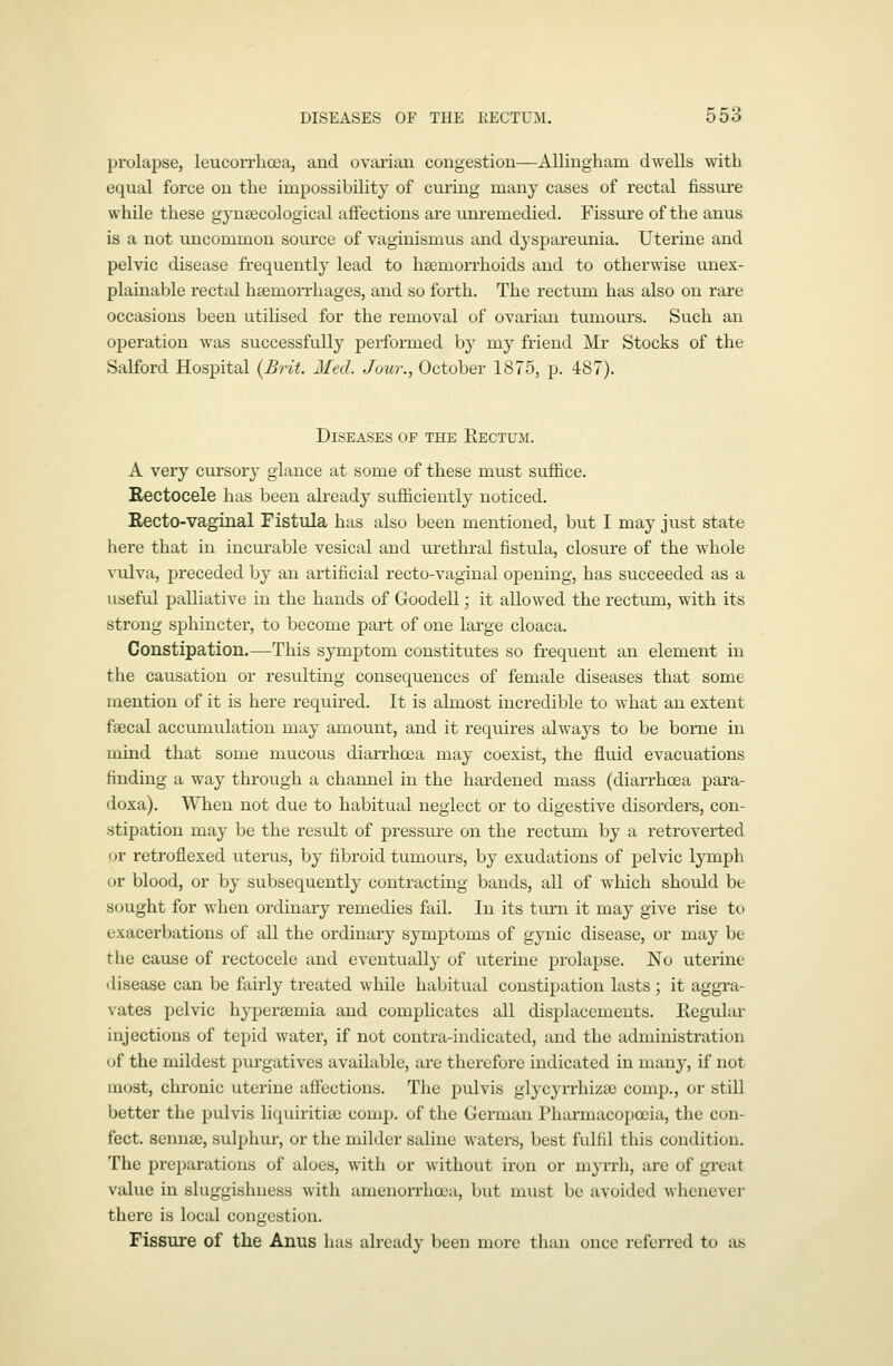 prolapse, leucorrhosa, aud ovarian congestion—Allingham dwells with equal force on the impossibility of curing many cases of rectal fissure while these gynsecological affections are unremedied. Fissure of the anus is a not uncommon source of vaginismus and dyspareunia. Uterine and pelvic disease frequently lead to hsemorrhoids and to otherwise unex- plainable rectal hsemon-hages, and so forth. The rectum has also on rare occasions been utilised for the removal of ovarian tumours. Such an ojieration was successfully performed by my friend Mr Stocks of the Salford Hospital {Brit. Med. Jour., October 1875, p. 487). Diseases of the Eectum. A very cursory glance at some of these must suffice. Rectocele has been already sufficiently noticed. Recto-vaginal Fistula has also been mentioned, but I may just state here that in incui-able vesical and urethral fistula, closure of the whole vulva, preceded by an artificial recto-vaginal opening, has succeeded as a useful palliative in the hands of Goodell; it allowed the rectum, with its strong sphincter, to become part of one large cloaca. Constipation.—This symptom constitutes so frequent an element in the causation or resulting consequences of female diseases that some mention of it is here required. It is almost incredible to what an extent fsecal accumulation may amount, and it requires always to be borne in mind that some mucous diarrhoea may coexist, the fluid evacuations finding a way through a channel in the hardened mass (diarrhoea para- doxa). When not due to habitual neglect or to digestive disorders, con- stipation may be the result of pressui-e on the rectum by a retroverted or retroflexed uterus, by fibroid tumours, by exudations of pelvic lymph or blood, or by subsequently contracting bands, all of which should be sought for when ordinary remedies fail. In its turn it may give rise to exacerbations of all the ordinary symptoms of gynic disease, or may be the cavise of rectocele and eventually of uterine prolapse. No uterine disease can be fairly treated while habitual constipation lasts; it aggi-a- vates pelvic hypersemia and complicates all displacements. Regular injections of tepid water, if not contra-indicated, and the administration (jf the mildest purgatives available, are therefore indicated in many, if not most, chronic uterine affections. The pulvis glycyn-hizsc comp., or still better the pulvis liquirititc comp. of the German Pharmacopoeia, the con- feet, senna;, sulphur, or the milder saline waters, best fulfil this condition. The preparations of aloes, with or without iron or myrrh, are of great value in sluggishness with amenorrhoea, but must be avoided whenever there is local congestion. Fissure of the Anus has already been more than once referred to as