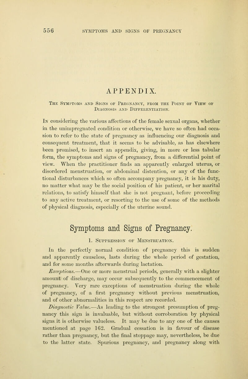 APPENDIX. The Symptoms and Signs of Pregnancy, from the Point of View of Diagnosis and Differentiation. In considering the various afFections of the female sexual organs, whether in the unimpregnated condition or otherwise, we have so often had occa- sion to refer to the state of pregnancy as influencing oiir diagnosis and consequent treatment, that it seems to be advisable, as has elsewhere been promised, to insert an appendix, giving, in more or less tabular form, the symptoms and signs of pregnancy, from a differential point of view. When the practitioner finds an apparently enlarged uterus, or disordered menstruation, or abdominal distention, or any of the func- tional disturbances which so often accompany pregnancy, it is his duty, no matter what may be the social position of his patient, or her marital relations, to satisfy himself that she is not pregnant, before proceeding to any active treatment, or resorting to the use of some of the methods of physical diagnosis, especially of the uterine sound. Symptoms and Signs of Pregnancy. 1. Suppression of Menstruation. In the perfectly normal condition of pregnane}' this is sudden and apparently causeless, lasts during the whole period of gestation, and for some months afterwards during lactation. Exceptions.—One or more menstmal periods, generally with a slighter amount of discharge, may occur subsequently to the commencement of pregnancy. Very rare exceptions of menstruation during the whole of pregnancy, of a first pregnancy without previous menstruation, and of other abnormalities in this respect are recorded. Diagnostic Value.—As leading to the strongest presumption of preg- nancy this sign is invaluable, but without corroboration by physical signs it is otherwise valueless. It xn-^j be due to any one of the causes mentioned at page 162. Gradual cessation is in favour of disease rather than pregnancy, but the final stoppage may, nevertheless, be due to the latter state. Spurious pregnancy, and pregnancy along with