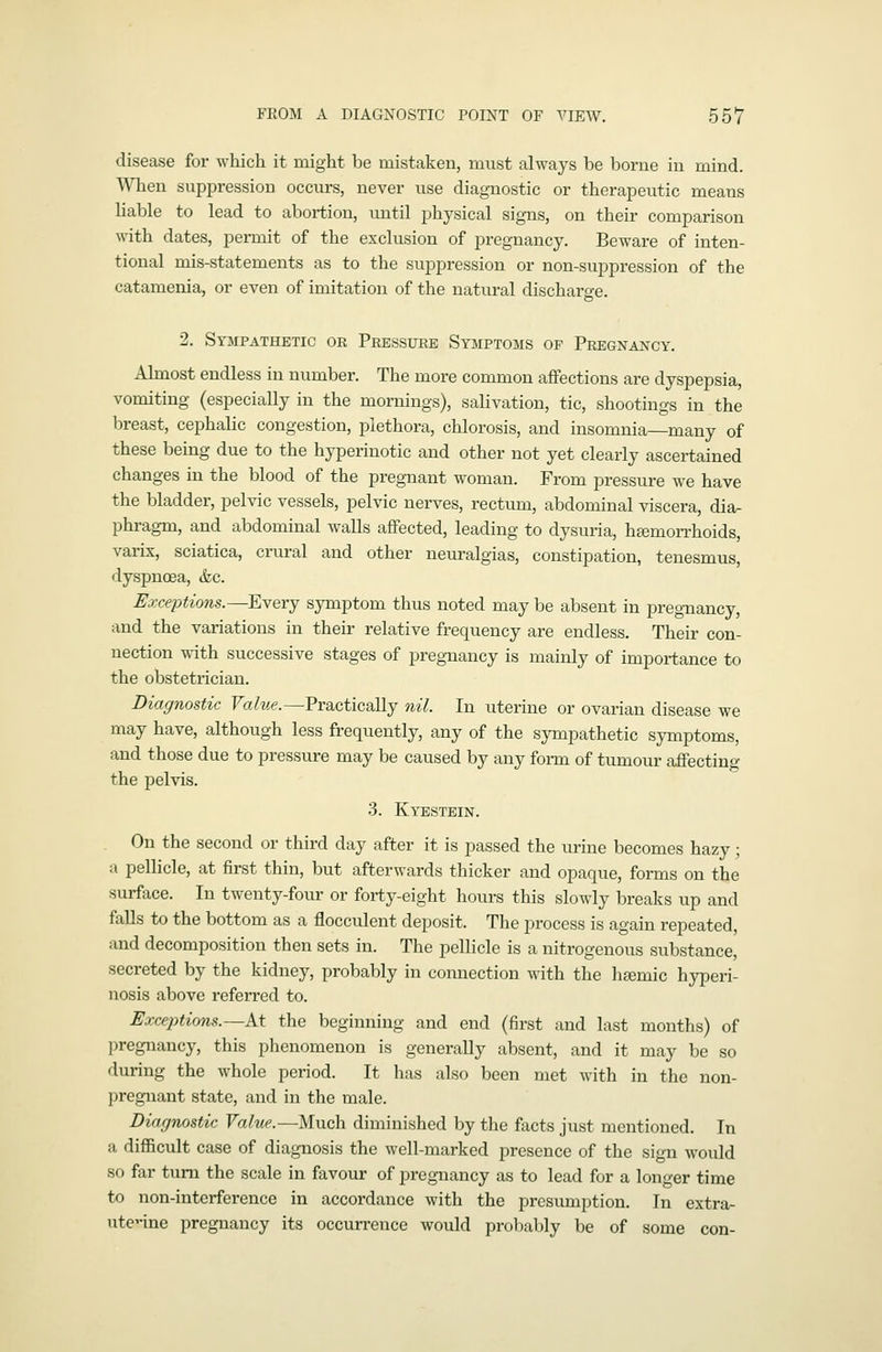 disease for which it might be mistaken, must always be borne in mind. When suppression occurs, never use diagnostic or therapeutic means liable to lead to abortion, until physical signs, on their comparison with dates, permit of the exclusion of pregnancy. Beware of inten- tional mis-statements as to the suppression or non-suppression of the catamenia, or even of imitation of the natural discharge. 2. Sympathetic or Pressure Symptoms op Pregnancy. Almost endless in number. The more common affections are dyspepsia, vomiting (especially in the mornings), salivation, tic, shootings in the breast, cephalic congestion, plethora, chlorosis, and insomnia—many of these being due to the hyperinotic and other not yet clearly ascertained changes in the blood of the pregnant woman. From pressure we have the bladder, pelvic vessels, pelvic nerves, rectum, abdominal viscera, dia- phragm, and abdominal walls affected, leading to dysuria, hamon-hoids, varix, sciatica, ciniral and other neuralgias, constipation, tenesmus, dyspnoea, &c. Exceptions.—^Every symptom thus noted may be absent in pregnancy, and the variations in their relative frequency are endless. Their con- nection with successive stages of pregnancy is mainly of importance to the obstetrician. Diagnostic Value.—Practically nil. In uterine or ovarian disease we may have, although less frequently, any of the sympathetic symptoms, and those due to pressure may be caused by any form of tumour affecting the pelvis. 3. Kyestbin. On the second or third day after it is passed the urine becomes hazy; a pellicle, at first thin, but afterwards thicker and opaque, forms on the surface. In twenty-four or forty-eight hours this slowly breaks up and falls to the bottom as a flocculent deposit. The process is again repeated, and decomposition then sets in. The pellicle is a nitrogenous substance, secreted by the kidney, probably in connection with the ha^mic hyperi- nosis above referred to. Exceptions.~At the beginning and end (first and last months) of pregnancy, this phenomenon is generally absent, and it may be so during the whole period. It has also been met with in the non- pregnant state, and in the male. Diagnostic Value.—Much diminished by the facts just mentioned. In a difficult case of diagnosis the well-marked presence of the sign would so far turn the scale in favour of pregnancy as to lead for a longer time to non-interference in accordance with the presumption. In extra- uterine pregnancy its occurrence would probably be of some con-