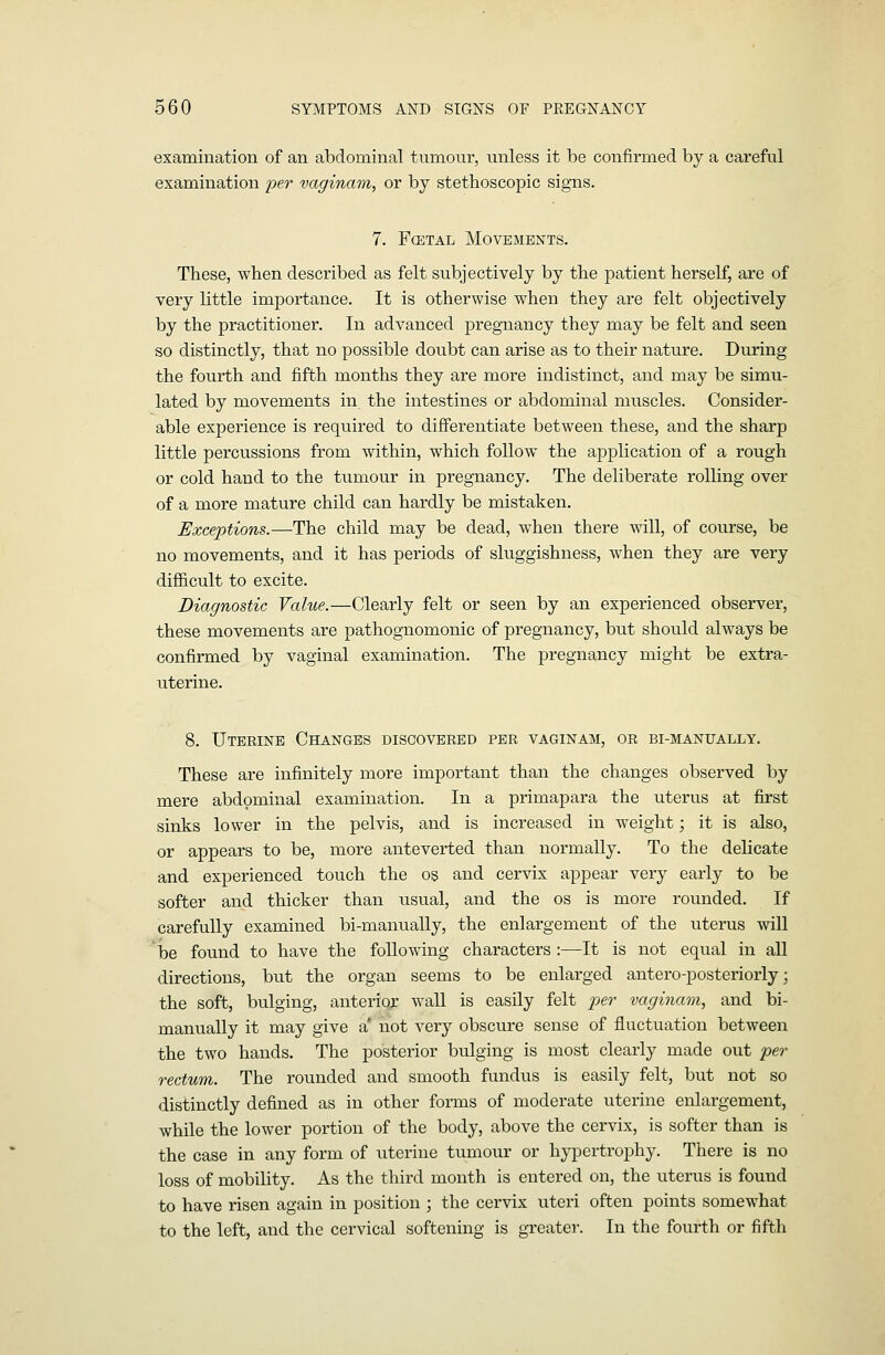 examination of an abdominal tumour, unless it be confirmed by a careful examination per vaginam, or by stethoscopic signs. 7. F(ETAL Movements. These, when described as felt subjectively by the patient herself, are of very little importance. It is otherwise when they are felt objectively by the practitioner. In advanced pregnancy they may be felt and seen so distinctly, that no possible doubt can arise as to their nature. During the fourth and fifth months they are more indistinct, and may be simu- lated by movements in the intestines or abdominal muscles. Consider- able experience is required to differentiate between these, and the sharp little percussions from within, which follow the application of a rough or cold hand to the tumour in pregnancy. The deliberate rolling over of a more mature child can hardly be mistaken. Exceptions.—The child may be dead, when there will, of course, be no movements, and it has periods of sluggishness, when they are very difficult to excite. Diagnostic Value.—Clearly felt or seen by an experienced observer, these movements are pathognomonic of pregnancy, but should always be confirmed by vaginal examination. The pregnancy might be extra- uterine. 8. Uterine Changes discovered per vaginam, or bi-manually. These are infinitely more important than the changes observed by mere abdominal examination. In a primapara the uterus at first sinks lower in the pelvis, and is increased in weight; it is also, or appears to be, more anteverted than normally. To the delicate and experienced touch the o§ and cervix appear very early to be softer and thicker than usual, and the os is more rounded. If carefully examined bi-manually, the enlargement of the uterus will be found to have the following characters :—It is not equal in all directions, but the organ seems to be enlarged antero-posteriorly; the soft, bulging, anterior wall is easily felt per vaginam, and bi- manually it may give a' not very obscure sense of fluctuation between the two hands. The posterior bulging is most clearly made out pei- rectum. The rounded and smooth fundus is easily felt, but not so distinctly defined as in other forms of moderate uterine enlargement, while the lower portion of the body, above the cervix, is softer than is the case in any form of uterine tumour or hypertrophy. There is no loss of mobility. As the third month is entered on, the uterus is found to have risen again in position ; the cervix uteri often points somewhat to the left, and the cervical softening is greater. In the fourth or fifth
