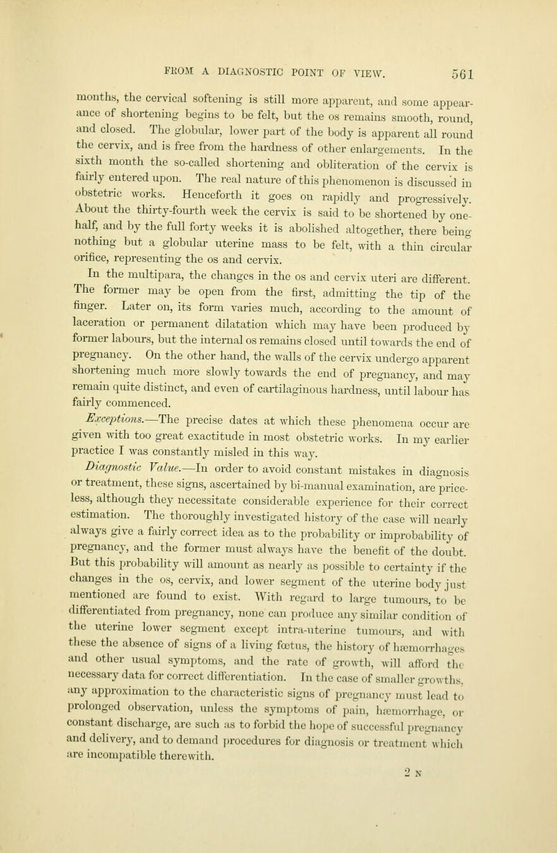 mouths, the cervical softening is still more apparent, and some appear- ance of shortening begins to be felt, but the os remains smooth, round, and closed. The globular, lo^yer part of the body is apparent all round the cervix, and is free from the hardness of other enlargements. In the sixth month the so-called shortening and obliteration of the cervix is fairly entered upon. The real nature of this phenomenon is discussed in obstetric works. Henceforth it goes on rapidly and progressively. About the thirty-fourth week the cervix is said to be shortened by one- half, and by the full forty weeks it is abolished altogether, there being nothing but a globular uterine mass to be felt, with a thin circular orifice, representing the os and cervix. In the multipara, the changes in the os and cervix uteri are different. The former may be open from the first, admitting the tip of the finger. Later on, its form varies much, according to the amount of laceration or permanent dilatation which may have been produced by former labours, but the internal os remains closed until towards the end of pregiiancy. On the other hand, the walls of the cervix undergo apparent shortening much more slowly towards the end of pregnane}', and may remain quite distinct, and even of cartilaginous hardness, until labour has fairly commenced. IJxceptions.—The precise dates at Avhich these phenomena occur are given with too great exactitude in most obstetric Avorks. In my earlier practice I was constantly misled in this way. Diagnostic Value.—In order to avoid constant mistakes in diagnosis or treatment, these signs, ascertained by bi-manual examination, are price- less, although they necessitate considerable experience for their correct estimation. The thoroughly investigated history of the case will nearly always give a fairly con-ect idea as to the probability or improbability of pregnancy, and the former must always have the benefit of the doubt. But this probability will amount as nearly as possible to certainty if the changes in the os, cei-vix, and lower segment of the uterine body just mentioned are found to exist. With regard to large tumours, to be differentiated from pregnancy, none can produce any similar condition of the uterine lower segment except intra-uterine tumours, and with tliese the absence of signs of a living foetus, the history of hemorrhages and other usual symptoms, and the rate of growth, will afford the necessary data for correct differentiation. In the case of smaller growths, any approximation to the characteristic signs of pregnancy must lead to prolonged observation, unless the symjitoms of pain, heemorrhage, or constant discharge, are such as to forbid the hope of successful pregnancy and delivery, and to demand procedures for diagnosis or treatment which are incompatible therewith. 2 N