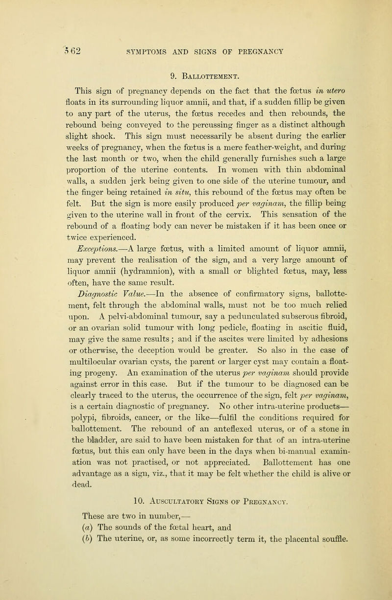 9. Ballottement. This sign of pregnancy depends on the fact that the foetus in utero floats in its surrounding liquor amnii, and that, if a sudden fillip be given to any part of the uterus, the foetus recedes and then rebounds, the rebound being conveyed to the percussing finger as a distinct although slight shock. This sign must necessarily be absent during the earlier weeks of pregnancy, when the fcetus is a mere feather-weight, and during the last month or two, when the child generally furnishes such a large proportion of the uterine contents. In women with thin abdominal walls, a sudden jerk being given to one side of the uterine tumour, and the finger being retained in situ, this rebound of the foetus may often be felt. But the sign is more easily produced ^:)er vaginam, the fillip being given to the uterine wall in front of the cervix. This sensation of the rebound of a floating body can never be mistaken if it has been once or twice experienced. Exceptions.—A large foetus, with a limited amount of liquor amnii, may prevent the realisation of the sign, and a very large amount of liquor amnii (hydramnion), with a small or blighted foetus, may, less often, have the same result. Diagnostic Value.—In the absence of confirmatory signs, ballotte- ment, felt through the abdominal walls, must not be too much relied upon. A pelvi-abdominal tumour, say a pedunculated subserous fibroid, or an ovarian solid tumour with long pedicle, floating in ascitic fluid, may give the same results; and if the ascites were limited by adhesions or otherwise, the deception would be greater. So also in the case of multilocular ovarian cysts, the parent or larger cyst may contain a float- ing progeny. An examination of the uterus per vaginam should provide against error in this case. But if the tumour to be diagnosed can be clearly traced to the uterus, the occurrence of the sign, felt Y>^f vaginam, is a certain diagnostic of pregnancy. No other intra-uterine products— polypi, fibroids, cancer, or the like—fulfil the conditions required for ballottement. The rebound of an anteflexed uterus, or of a stone in the bladder, are said to have been mistaken for that of an intra-uterine foetus, but this can only have been in the days when bi-manual examin- ation was not practised, or not appreciated. Ballottement has one advantage as a sign, viz., that it may be felt whether the child is alive or dead. 10. Auscultatory Signs of Pregnancy. These are two in number,— (a) The sounds of the foetal heart, and