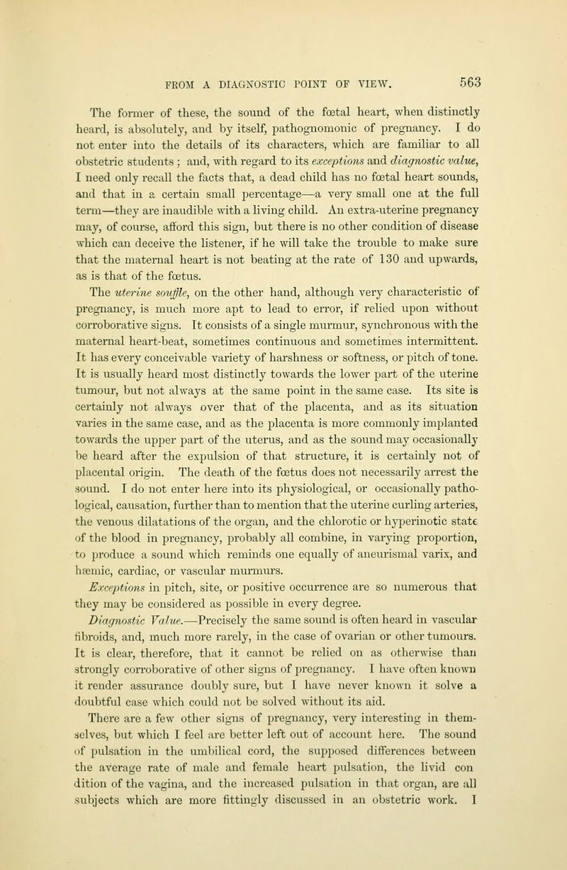 The former of these, the sound of the foetal heart, when distinctly heard, is absolutely, and by itself, pathognomonic of pregnancy. I do not enter into the details of its characters, which are familiar to all obstetric students; and, with regard to its exceptions and diagnostic valiie, I need only recall the facts that, a dead child has no foetal heart sounds, and that in a certain small percentage—a very small one at the full term—they are inaudible with a living child. An extra-uterine pregnancy may, of course, afford this sign, but there is no other condition of disease which can deceive the listener, if he will take the trouble to make sure that the maternal heart is not beating at the rate of 130 and upwards, as is that of the foetus. The uterine souffle, on the other hand, although very characteristic of pregnancy, is much more apt to lead to error, if relied upon without corroborative signs. It consists of a single murmur, synchronous with the maternal heart-beat, sometimes continuous and sometimes intermittent. It has every conceivable variety of harshness or softness, or pitch of tone. It is usually heard most distinctly towards the lower part of the uterine tumour, but not always at the same point in the same case. Its site is certainly not always over that of the placenta, and as its situation varies in the same case, and as the placenta is more commonly implanted towards the upper part of the uterus, and as the sound may occasionally be heard after the expulsion of that structure, it is certainly not of placental origin. The death of the foetus does not necessarily arrest the sound. I do not enter here into its physiological, or occasionally patho- logical, causation, further than to mention that the uterine curling arteries, the venous dilatations of the organ, and the chlorotic or hyperinotic state of the blood in pregnancy, probably all combine, in varying proportion, to produce a sound which reminds one equally of aneurismal varix, and hsemic, cardiac, or vascular murmurs. Exceptions in pitch, site, or positive occurrence are so numerous that they may be considered as possible in every degree. Diagnostic Value.—Precisely the same sound is often heard in vascxilar tibroids, and, much more rarely, in the case of ovarian or other tumours. It is clear, therefore, that it cannot be relied on as otherwise than strongly corroborative of other signs of pregnancy. I have often known it render assurance doubly sure, but I have never known it solve a doubtful case which could not be solved without its aid. There are a few other signs of pregnancy, very interesting in them- dclves, but which I feel are better left out of account here. The sound of pulsation in the umbilical cord, the supposed differences between the average rate of male and female heart pulsation, the livid con dition of the vagina, and the increased pulsation in that organ, are all subjects which are more fittingly discussed in an obstetric work. I