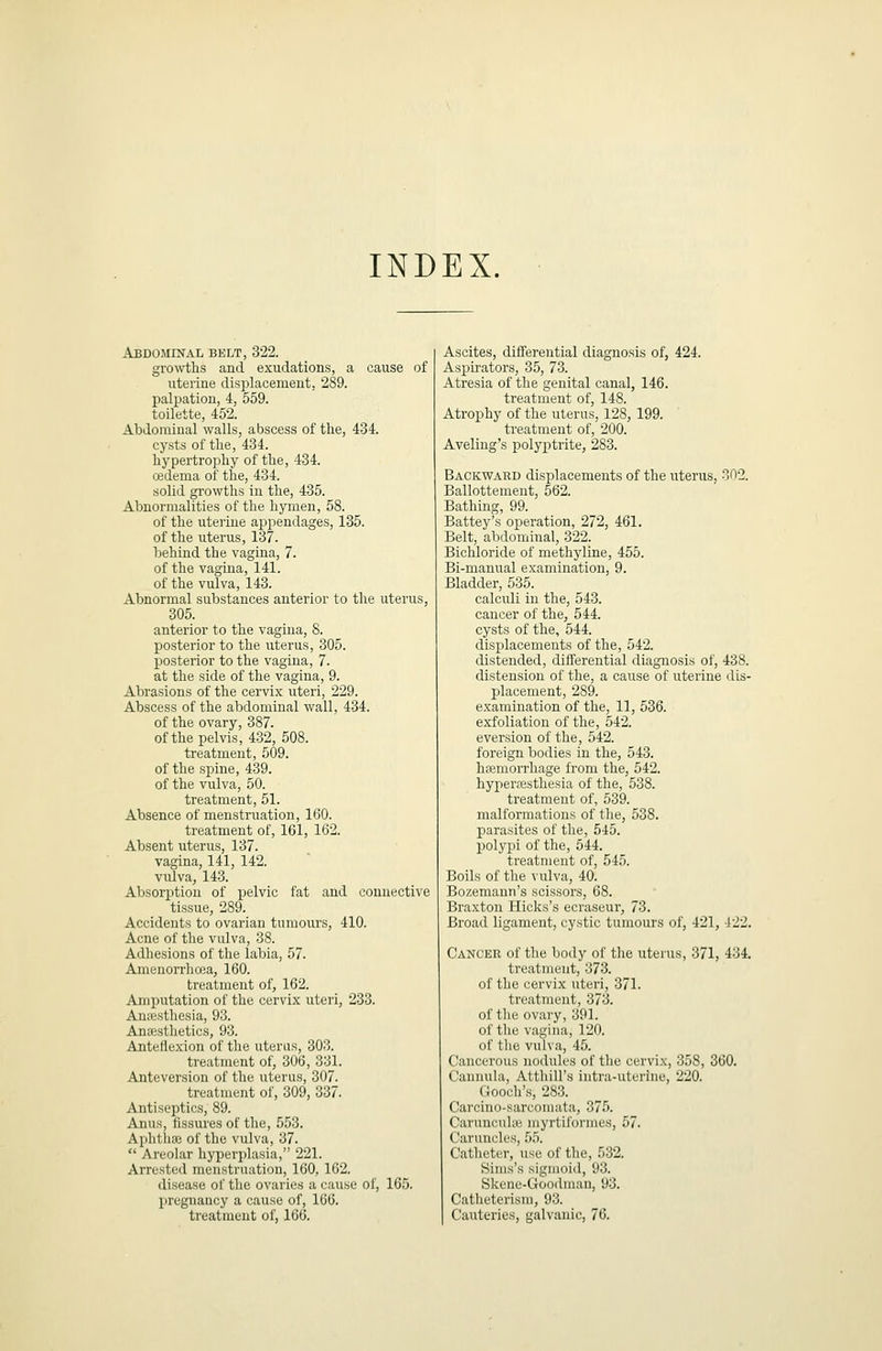 INDEX. Abdominal belt, 322. gro\\i;lis and exudations, a cause of uterine displacement, 289. palpation, 4, 559. toilette, 452. Abdominal walls, abscess of the, 434. cysts of the, 434. Lypertropliy of the, 434. oidema of the, 434. solid growths in the, 435. Abnormalities of the hymen, 58. of the uterine appendages, 135. of the uterus, 137. behind the vagina, 7. of the vagina, 141. of the vulva, 143. Abnormal substances anterior to the uterus, 305. anterior to the vagina, 8. posterior to the uterus, 305. posterior to the vagina, 7. at the side of the vagina, 9. Abrasions of the cervix uteri, 229. Abscess of the abdominal wall, 434. of the ovary, 387. of the pelvis, 432, 508. treatment, 509. of the spine, 439. of the vulva, 50. treatment, 51. Absence of menstruation, 160. treatment of, 161, 162. Absent uterus, 137. vagina, 141, 142. vulva, 143. Absorption of pelvic fat and connective tissue, 289. Accidents to ovarian tumours, 410. Acne of the vulva, 38. Adhesions of the labia, 57. Amenorrha^a, 160. treatment of, 162. Amputation of the cervix uteri, 233. Anaesthesia, 93. Anaesthetics, 93. Anteflexion of the uterus, 303. treatment of, 306, 331. Anteversion of the uterus, 307. treatment of, 309, 337. Antiseptics, 89. Anus, fissures of the, 553. Aphthoe of the vulva, 37.  Areolar hyperplasia, 221. Arrested menstruation, 160, 162. disease of the ovaries a cause of, 165. l)regnancy a cause of, 166. treatment of, 166. Ascites, differential diagnosis of, 424. Aspirators, 35, 73. Atresia of the genital canal, 146. treatment of, 148. Atrophy of the uterus, 128, 199. treatment of, 200. Aveling's polyptrite, 283. Backward displacements of the uterus, 302. Ballottemeut, 562. Bathing, 99. Battey's operation, 272, 461. Belt, abdominal, 322. Bichloride of methyline, 455. Bi-manual examination, 9. Bladder, 535. calculi in the, 543. cancer of the, 544. cysts of the, 544. displacements of the, 542. distended, differential diagnosis of, 438. distension of the, a cause of uterine dis- placement, 289. examination of the, 11, 536. exfoliation of the, 542. eversion of the, 542. foreign bodies in the, 543. hfemorrhage from the, 542. hypersesthesia of the, 538. treatment of, 539. malformations of the, 538. parasites of the, 545. polypi of the, 544. treatment of, 545. Boils of the vulva, 40. Bozemann's scissors, 68. Braxton Hicks's ecraseur, 73. Broad ligament, cystic tumours of, 421, 422. Cancer of the body of the uterus, 371, 434. treatment, 373. of the cervix uteri, 371. treatment, 373. of tlie ovary, 391. of tlie vagina, 120. of tlie vulva, 45. Cancerous nodules of the cervix, 358, 360. Cannula, Atthill's intra-uterine, 220. Gooch's, 283. Carcino-saruomata, 375. Caruncuhu niyrtiformes, 57. Caruncles, 55. Catheter, use of the, 532. Sims's sigmoid, 93. Skene-Goodmau, 93. Catheterism, 93. Cauteries, galvanic, 76.