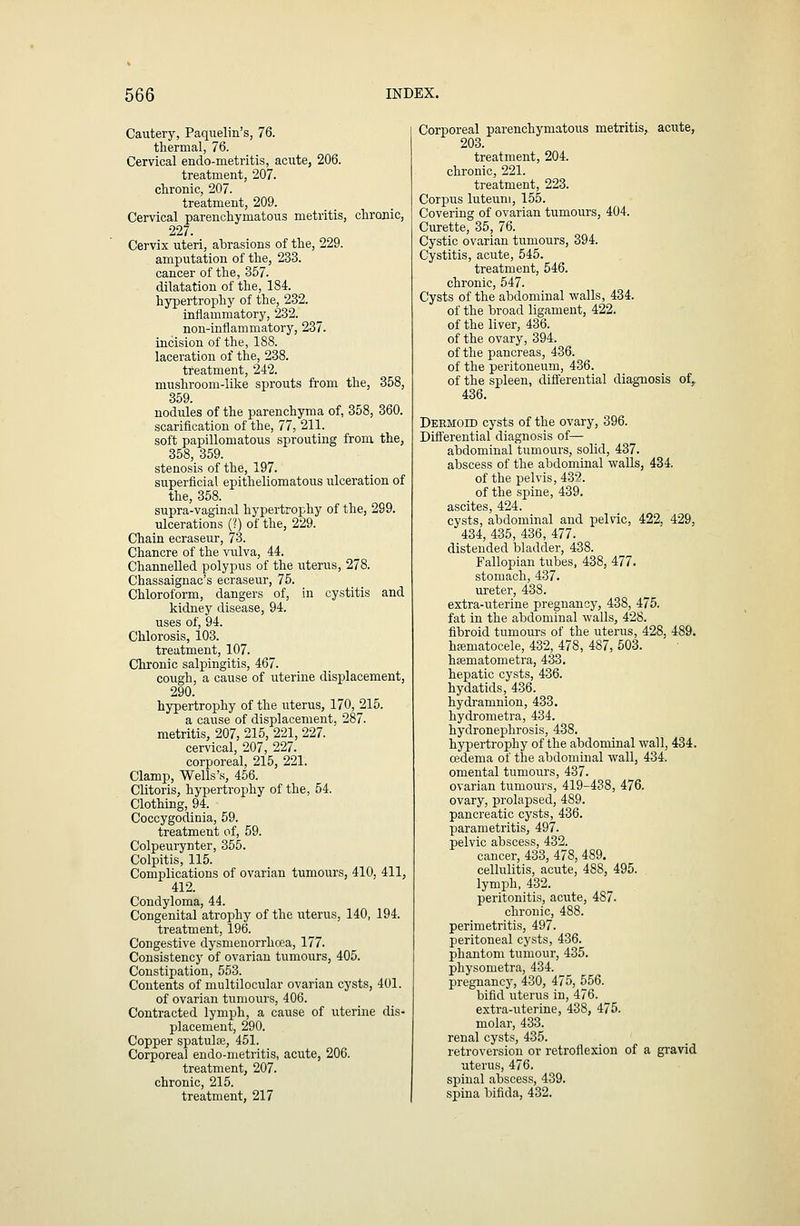 Cautery, Paquelin's, 76. thermal, 76. Cervical endo-metritis, acute, 206. treatment, 207. chronic, 207. treatment, 209. Cervical parenchymatous metritis, chronic, 227. Cervix uteri, abrasions of the, 229. amputation of the, 233. cancer of the, 357. dilatation of the, 184. hypertrophy of the, 232. inflammatory, 232. non-inflammatory, 237. incision of the, 188. laceration of the, 238. treatment, 242. mushroom-like sprouts from the, 358, 359. nodules of the parenchyma of, 358, 360. scarification of the, 77, 211. soft papillomatous sprouting from the, 358, 359. stenosis of the, 197. superficial epitheliomatous ulceration of the, 358. supra-vaginal hypertrophy of the, 299. ulcerations (?) of the, 229. Chain ecraseur, 73. Chancre of the vulva, 44. Channelled polypus of the uterus, 278. Chassaignac's ecraseur, 75. Chloroform, dangers of, in cystitis and kidney disease, 94. uses of, 94. Chlorosis, 103. treatment, 107. Chronic salpingitis, 467. cough, a cause of uterine displacement, 290. hypertrophy of the uterus, 170, 215. a cause of displacement, 287. metritis, 207, 215, 221, 227. cervical, 207, 227. corporeal, 215, 221. Clamp, Wells's, 456. Clitoris, hypertrophy of the, 54. Clothing, 94. Coccygodinia, 59. treatment of, 59. Colpeurynter, 355. Colpitis, 115. Complications of ovarian tumours, 410, 411, 412. Condyloma, 44. Congenital atrophy of the iiterus, 140, 194. treatment, 196. Congestive dysmenorrhoea, 177. Consistency of ovarian tumours, 405. Constipation, 553. Contents of multilocular ovarian cysts, 401. of ovarian tumours, 406. Contracted lymph, a cause of uterine dis- placement, 290. Copper spatulse, 451. Corporeal endo-nietritis, acute, 206. treatment, 207. chronic, 215. treatment, 217 Corporeal parenchymatous metritis, acute, 203. treatment, 204. chronic, 221. treatment, 223. Corpus luteum, 155. Covering of ovarian tumours, 404. Curette, 35, 76. Cystic ovarian tumours, 394. Cystitis, acute, 545. treatment, 546. chronic, 547. Cysts of the abdominal walls, 434. of the broad ligament, 422. of the liver, 436. of the ovary, 394. of the pancreas, 436. of the peritoneum, 436. of the spleen, diflerential diagnosis of, 436. Dermoid cysts of the ovary, 396. Differential diagnosis of— abdominal tumours, solid, 437. abscess of the abdominal walls, 434. of the pelvis, 432. of the spine, 439. ascites, 424. cysts, abdominal and pelvic, 422, 429, 434, 435, 436, 477. distended bladder, 438. Fallopian tubes, 438, 477. stomach, 437. ureter, 438. extra-uterine pregnancy, 438, 475. fat in the abdominal walls, 428. fibroid tumours of the uterus, 428, 489. hjematocele, 432, 478, 487, 503. hsematometra, 433. hepatic cysts, 436. hydatids, 436. hydi-amnion, 433. hydrometra, 434. hydronephrosis, 438. hypertrophy of the abdominal wall, 434. cedema of the abdominal wall, 434, omental tumours, 437. ovarian tumours, 419-438, 476. ovary, prolapsed, 489. pancreatic cysts, 436. parametritis, 497. pelvic abscess, 432. cancer, 433, 478, 489. cellulitis, acute, 488, 495. lymph, 432. peritonitis, acute, 487. chronic, 488. perimetritis, 497. peritoneal cysts, 436. phantom tumour, 435. physometra, 434. pregnancy, 430, 475, 556. bifid uterus in, 476. extra-uterine, 438, 475. molar, 433. renal cysts, 435. retroversion or retroflexion of a gravid uterus, 476. spinal abscess, 439. spina bifida, 432.