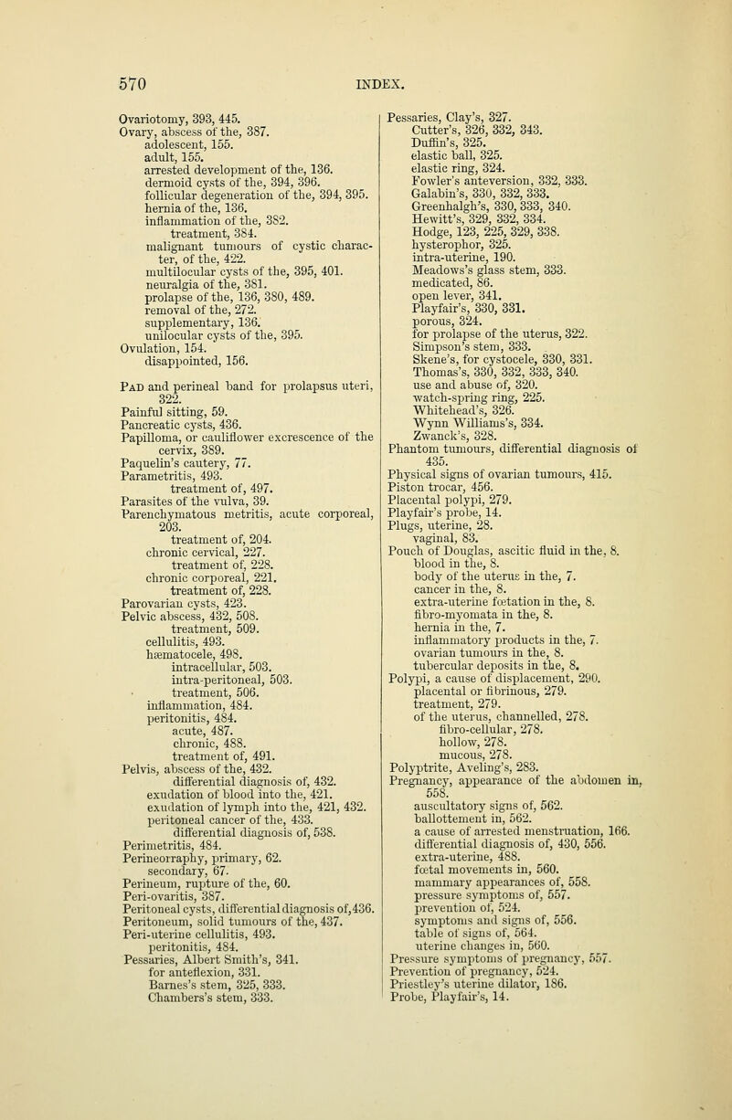 Ovariotomy, 393, 445. Ovary, abscess of the, 387. adolescent, 155. adult, 155. arrested development of the, 136. dermoid cysts of the, 394, 396. follicular degeneration of the, 394, 395. hernia of the, 136. inflammation of the, 3S2. treatment, 384. malignant tumours of cystic charac- ter, of the, 422. multUocular cysts of the, 395, 401. neuralgia of the, 381. prolapse of the, 136, 380, 489. removal of the, 272. supplementary, 136. unilocular cysts of the, 395. Ovulation, 154. disappointed, 156. Pad and perineal band for prolapsus uteri, 322. Painftil sitting, 59. Pancreatic cysts, 436. Papilloma, or cauliflower excrescence of the cervix, 389. Paquelin's cautery, 77. Parametritis, 493. treatment of, 497. Parasites of the vulva, 39. Parenchymatous metritis, acute corporeal, 203. treatment of, 204. chronic cervical, 227. treatment of, 228. chronic corporeal, 221. treatment of, 228. Parovarian cysts, 423. Pelvic abscess, 432, 508. treatment, 509. cellulitis, 493. hsematocele, 498. intracellular, 503. iutra-peritoneal, 503. treatment, 506. imflammation, 484. peritonitis, 484. acute, 487. chronic, 488. treatment of, 491. Pelvis, abscess of the, 432. differential diagnosis of, 432. exudation of blood into the, 421. exudation of lymph into the, 421, 432. peritoneal cancer of the, 433. differential diagnosis of, 538. Perimetritis, 484. Perineorraphy, primary, 62. secondary, 67- Perineum, rupture of the, 60. Peri-ovaritis, 387. Peritoneal cysts, differential diagnosis of,436. Peritoneum, solid tumours of the, 437. Peri-uterine cellulitis, 493. jDeritonitis, 484. Pessaries, Albert Smith's, 341. for anteflexion, 331. Barnes's stem, 325, 333. Chambers's stem, 333. Pessaries, Clay's, 327. Cutter's, 326, 332, 343. Duffin's, 325. elastic ball, 325. elastic ring, 324. Fowler's anteversion, 332, 333. Galabin's, 330, 332, 333. Greenhalgh's, 330, 333, 340. Hewitt's, 329, 332, 334. Hodge, 123, 225, 329, 338. hysterophor, 325. intra-uterine, 190. Meadows's glass stem, 333. medicated, 86. open lever, 341. Playfair's, 330, 331. porous, 324. for prolapse of the uterus, 322. Simpson's stem, 333. Skene's, for cystocele, 330, 331. Thomas's, 330, 332, 333, 340. use and abuse of, 320. watch-spring ring, 225. Whitehead's, 326. Wynn Williams's, 334. Zwanck's, 328. Phantom tumours, differential diagnosis of 435. Physical signs of ovarian tumours, 415. Piston trocar, 456. Placental polypi, 279. Playfair's probe, 14. Plugs, uterine, 28. vaginal, 83. Pouch of Douglas, ascitic fluid in the, 8. blood in the, 8. body of the uterus in the, 7. cancer in the, 8. extra-uterine foetation in the, 8. fibro-myomata in the, 8. hernia in the, 7. inflammatory products in the, 7. ovarian tumours in the, 8. tubercular deposits in the, 8. Polypi, a cause of displacement, 290. placental or fibrinous, 279. treatment, 279. of the uterus, channelled, 278. fibro-cellular, 278. hollow, 278. mucous, 278. Polyptrite, Aveling's, 283. Pregnancy, appearance of the abdomen in, 558. auscultatory signs of, 562. ballottement in, 562. a cause of arrested menstruation, 166. differential diagnosis of, 430, 556. extra-uterine, 488. fcetal movements in, 560. mammary appearances of, 558. pressure symptoms of, 557. prevention of, 524. symptoms and signs of, 556. table of signs of, 564. uterine changes in, 560. Pressure symptoms of pregnancy, 557. Prevention of pregnancy, 524. Priestley's uterine dilator, 186. Probe, Playfair's, 14.