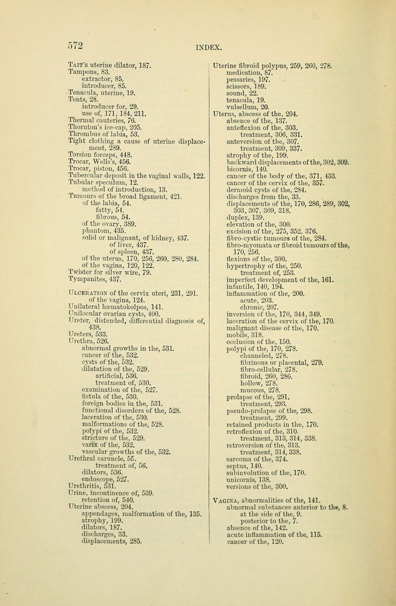 Tait's uterine dilator, 187. Tampons, 83. extractor, 85. introducer, 85. . Tenacula, uterine, 19. Tents, 28. introducer for, 29. use of, 171, 184, 211. Thermal cauteries, 76. Thornton's ice-cap, 205. Thrombus of labia, 53. Tight clothing a cause of uterine displace- ment, 289. Torsion forceps, 448. Trocar, Wells's, 456. Trocar, piston, 456. Tubercular deposit in the vaginal walls, 122. Tubular sj^ieculum, 12. method of introduction, 13. Tumours of the broad ligament, 421. of the labia, 54. fatty, 54. fibrous, 54. of the ovary, 389. phantom, 435. solid or malignant, of kidney, 437. of liver, 437. of spleen, 437. of the uterus, 170, 256, 260, 280, 284. of the vagina, 120, 122. Twister for silver wire, 79. Tympanites, 437. Ulceeatiow of the cervix uteri, 231, 291. of the vagina, 124. Unilateral h^matokolpos, 141. Unilocular ovarian cysts, 400. Ureter, distended, differential diagnosis of, 438. Ureters, 533. Urethra, 526. abnormal growths in the, 531. cancer of the, 532. cysts of the, 532. dilatation of the, 529. artificial, 536. treatment of, 530. examination of the, 527. fistula of the, 530. foreign bodies in the, 531. functional disorders of the, 528. laceration of the, 530. malformations of the, 528. polypi of the, 532. stricture of the, 529. varix of the, 532. vascular growths of the, 532. Urethral caruncle, 55. treatment of, 56. dilators, 536. endosco^De, 527. Urethritis, 531. Urine, incontinence of, 539. retention of, 540. Uterine abscess, 204. appendages, malformation of the, 135. atrophy, 199. dilators, 187. discharges, 33. displacements, 285. Uterine fibroid polypus, 259, 260, 278. medication, 87. pessaries, 197. scissors, 189. sound, 22. tenacula, 19. vulsellum, 20. Uterus, abscess of the, 204. absence of the, 137. anteflexion of the, 303. treatment, 306, 331. anteversion of the, 307. treatment, 309, 337. atrophy of the, 199. backward displacements of the, 302,309. bicornis, 140. cancer of the body of the, 371, 433. cancer of the cervix of the, 357. dermoid cysts of the, 284. discharges from the, 33. displacements of the, 170, 286, 289, 802, 303, 307, 309, 318. duplex, 139. elevation of the, 300. excision of the, 275, 352, 376. fibro-cystic tumours of the, 284. fibro-myomata or fibroid tumours of the, 170, 256. flexions of the, 300. hypertrophy of the, 250. treatment of, 253. imperfect develoj^ment of the, 161. infantile, 140, 194. inflammation of the, 200. acute, 20-3. chronic, 207. inversion of the, 170, 344, 349. laceration of the cervix of the, 170. malignant disease of the, 170. mobile, 318. occlusion of the, 150. polypi of the, 170, 278. channeled, 278. fibrinous or placental, 279. fibro-cellular, 278. fibroid, 260, 280. hollow, 278. mucous, 278. prolapse of the, 291. treatment, 293. pseudo-prolapse of the, 298. treatment, 299. retained products in the, 170. retroflexion of the, 310. treatment, 313, 314, 338. retroversion of the, 313. treatment, 314, 338. sarcoma of the, 374. septus, 140. subinvolution of the, 170. unicornis, 138. versions of the, 300. Vagina, abnormalities of the, 141. abnormal substances anterior to the, 8. at the side of the, 9. posterior to the, 7. absence of the, 142. acute inflammation of the, 115. cancer of the, 120.