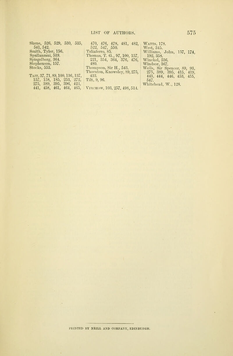 LIST OF AUTHOKS. 57( Skene, 526, 529, 530, 535, 541, 542. Smith, Tyler, 156. Spallanzani, 519. Si^iegelberg, 364. Stephenson, 157. Stocks, 553. Tait, 37, 71,89,100,136,137, 157, 158, 185, 253, 272, 275, 389, 395, 396, 423, 441, 458, 461, 464, 465, 470, 476, 478, 481, 482, 522, 547, 550. Tnliat'eiTo, 85. Thomas, T. G., 97,100, 157, 221, 354, 364, 376, 476, 480. Thompson, Sir H., 543. Thornton, Knowsley, 89,275, 433. Tilt, 9, 96. ViRCHDW, 103, 257, 498, 514. Watts, 178. West, 345. Williams, John, lf.7, 174, 192, 358. Winckel, 536. Windsor, 367. Wells, Sir Speucer, 89, 93, 275, 389, 395, 415, 419, 443, 444, 446, 453, 455, 547. Wliitehea.l, W., 128. I'llINTKH liY NEILL AKD COMPANY, EDINBUIIGH.