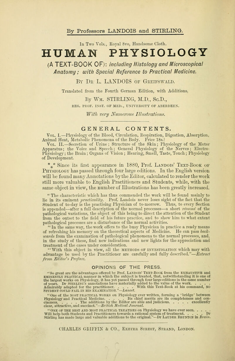 By Professors LANDQIS and STIRLING. Ill Two A'ols., Royal 8vo, Handsome Cloth. HUMAN PHYSIOLOGY (A TEXT-BOOK OF): including Histology and Microscopical Anatomy; with Special Reference to Practical Medicine. By De L. LA^'DOIS or aREiFS^'ALD. Translated from the Fourth German Edition, Avith Additions. By W^L STIRLIJS'G, M.D., Sc.D., KEG. PEOF. IXST. OF MED., TJXITEKSITT OF ABEEDEEX. Witli very Numerous Illustrations. GENERAL CONTENTS. Vol. I.—Phj-siology of the Blood, Circulation, Eespiration, Digestion, Absorption, Animal Heat, Metabolic Phenomena of the Body. Price ISs.l Vol. II.—Secretion of Urine; Structure of the Skin; Physiology of the Motor Apparatus; the Voice and Speech; General Physiology of the Nerres ; Electro- Physiolog}'; the Brain; Organs of Vision ; Hearing, Smell. Taste, Touch; Physiolog}- of Development. *^* Since its Erst appearance in 1880, Prof. Laxdois' Text-Book of Physiology has passed through, four large editions. In the English version win he found man v Annotations hy the Editor, calculated to render the work still more valuable to English Practitioners and Students, while, with the same object in view, the numher of Illustrations has been greatly increased.  The characteristic -which has thus commended the work will be found mainly to lie in its eminent 'pradicolity. Prof. Landois never loses sight of the fact that the Student of to-day is the practising Physician of to-morrow. Thus, to every Section is appended—after a full description of the normal processes—a short resume of the pathological variations, the object of this being to direct the attention of the Student from the outset to the field of his future practice, and to show him to what extent pathological processes are a disturbance of the normal activities. In the same way, the work offers to the bus}- Physician in practice a ready means of refreshing his memoiy on the theoretical aspects of Medicine. He can pass haxk- vMTcls from the examination of pathological phenomena to the normal processes, and. in the studj' of these, find new indications and new lights for the appreciation and treatment of the cases under consideration. '' With this object in view, all the methods of i>;vestigatiox which may with advantage be used by the Practitioner are carefully and fully described.—Extract from Editor fi Preface. OPINIONS OF THE PRESS. •'So great are the advantages offered by Prof. lA^■I)0IS' Text-Book from the exhaustive and EiiiNEXTLY PEACTICAL manner in which the subject is treated, that, notiWthstauding it is one of the largest works on Physiology, it has yet passed through four large editions in the same number of years. Dr Stirlixg's annotations have materially added to the value of the work Admirably adapted for the practitioner With this Text-Book at his command, NO Student could fail ix his exajiixatiox.—Lancet. One of the most peactical works on Physiology ever ^mtten, forming a 'bridge' between Physiology and Practical Medicine Its chief merits are its completeness and con- ciseness The additions by the Editor are able and judicious excellently clear, attractive, and succinct.—British Medical Journal.  One of the best and most practical treatises on Physiology we have ever seen Will lielp both Students and Practitioners towards a rational system of treatment Dr .Stirling has made large and valuable additions to the original.—Dr Lauder Bruntox in Brain. CHARLES GlHFiTX & CO., Exeteii Street, Stkajjd, London.