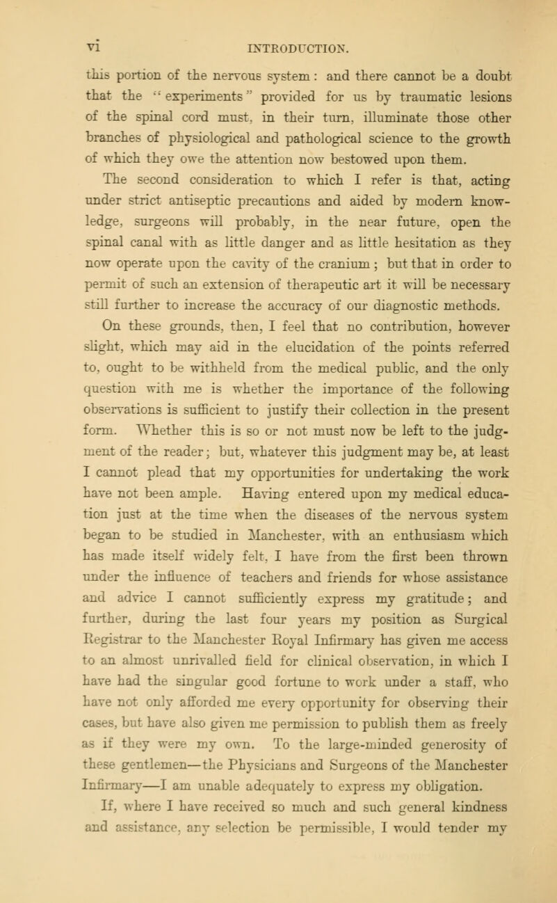 this portion of the nervous system: and there cannot be a doubt that the •'experiments provided for us by traumatic lesions of the spinal cord must, in their turn, illuminate those other branches of physiological and pathological science to the growth of which they owe the attention now bestowed upon them. The second consideration to which I refer is that, acting under strict antiseptic precautions and aided by modem know- ledge, surgeons will probably, in the near future, open the spinal canal with as little danger and as little hesitation as they now operate upon the cavity of the cranium; but that in order to permit of such an extension of therapeutic art it will be necessary still further to increase the accuracy of our diagnostic methods. On these grounds, then, I feel that no contribution, however slight, which may aid in the elucidation of the points referred to, ought to be withheld from the medical public, and the only question with me is whether the importance of the following observations is sufficient to justify their collection in the present form. Whether this is so or not must now be left to the judg- ment of the reader; but, whatever this judgment may be, at least I cannot plead that my opportunities for undertaking the work have not been ample. Having entered upon my medical educa- tion just at the time when the diseases of the nervous system began to be studied in Manchester, with an enthusiasm which has made itseK widely felt, I have from the first been thrown under the influence of teachers and friends for whose assistance and advice I cannot sufficiently express my gratitude; and further, during the last four years my position as Surgical Registrar to the Manchester Royal Infirmary has given me access to an almost unrivalled field for clinical observation, in which I have had the singular good fortune to work under a staff, who have not only afforded me every opportunity for observing their cases, but have also given me permission to publish them as freelj'^ as if they were my own. To the large-minded generosity of these gentlemen—the Physicians and Surgeons of the Manchester Infirmary—I am unable adequately to express my obligation. If, where I have received so much and such general kindness and assistance, any selection be permissible, I would tender my